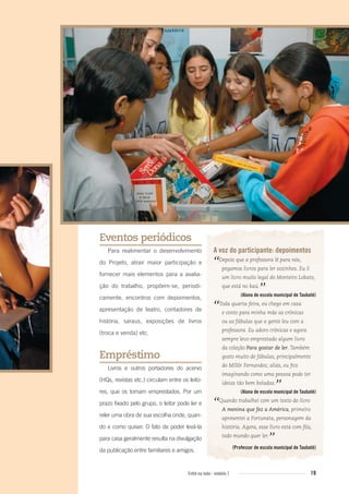 19Entre na roda - módulo 1
A voz do participante: depoimentos
“Depois que a professora lê para nós,
pegamos livros para ler sozinhos. Eu li
um livro muito legal do Monteiro Lobato,
que está no baú.
”(Aluna de escola municipal de Taubaté)
“Toda quarta-feira, eu chego em casa
e conto para minha mãe as crônicas
ou as fábulas que a gente leu com a
professora. Eu adoro crônicas e agora
sempre levo emprestado algum livro
da coleção Para gostar de ler. Também
gosto muito de fábulas, principalmente
do Millôr Fernandes; aliás, eu ﬁco
imaginando como uma pessoa pode ter
ideias tão bem boladas.
”(Aluna de escola municipal de Taubaté)
“Quando trabalhei com um texto do livro
A menina que fez a América, primeiro
apresentei a Fortunata, personagem da
história. Agora, esse livro está com ﬁla,
todo mundo quer ler.
”(Professor de escola municipal de Taubaté)
Eventos periódicos
Para realimentar o desenvolvimento
do Projeto, atrair maior participação e
fornecer mais elementos para a avalia-
ção do trabalho, propõem-se, periodi-
camente, encontros com depoimentos,
apresentação de teatro, contadores de
história, saraus, exposições de livros
(troca e venda) etc.
Empréstimo
Livros e outros portadores do acervo
(HQs, revistas etc.) circulam entre os leito-
res, que os tomam emprestados. Por um
prazo fixado pelo grupo, o leitor pode ler e
reler uma obra de sua escolha onde, quan-
do e como quiser. O fato de poder levá-la
para casa geralmente resulta na divulgação
da publicação entre familiares e amigos.
Entre_na_roda_modulo1.indd 19 01/02/2010 18:54:03
 