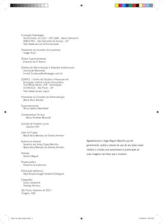 Agradecemos a Jorge Miguel Marinho por ter
gentilmente cedido o direito de uso de seu texto neste
módulo e a todos que autorizaram a publicação de
suas imagens nas fotos que o ilustram.
Fundação Volkswagen
Via Anchieta, km 23,5 – CPI 1394 – Bairro Demarchi
09823-901 – São Bernardo do Campo – SP
http://www.vw.com.br/fundacaovw
Presidente do Conselho de Curadores
Holger Rust
Diretor Superintendente
Eduardo de A. Barros
Diretora de Administração e Relações Institucionais
Conceição Mirandola
e-mail: fundacao@volkswagen.com.br
CENPEC – Centro de Estudos e Pesquisas em
Educação, Cultura e Ação Comunitária
http://www.cenpec.org.br
Presidente do Conselho de Administração
Maria Alice Setubal
Superintendente
Coordenadora Técnica
Maria Amábile Mansutti
Gerente de Projetos Locais
Claudia Petri
Líder do Projeto
Maria Alice Mendes de Oliveira Armelin
Autoria do material
América dos Anjos Costa Marinho
Maria Alice Mendes de Oliveira Armelin
Revisão
Sandra Miguel
Projeto gráﬁco
Rabiscos & Graﬁsmos
Editoração eletrônica
Alba Amaral Gurgel Cerdeira Rodrigues
Fotograﬁas
Dudu Cavalcanti
Rodrigo Shimizu
Entre_na_roda_modulo1.indd 2 01/02/2010 18:53:46
Rua Minas Gerais, 228 – Consolação
01244-010 – São Paulo – SP
Anna Helena Altenfelder
São Paulo, fevereiro de 2011
Tiragem: 500
 