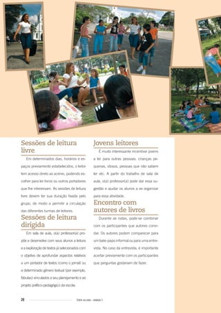 20 Entre na roda - módulo 1
Sessões de leitura
livre
Em determinados dias, horários e es-
paços previamente estabelecidos, o leitor
tem acesso direto ao acervo, podendo es-
colher para ler livros ou outros portadores
que lhe interessam. As sessões de leitura
livre devem ter sua duração fixada pelo
grupo, de modo a permitir a circulação
das diferentes turmas de leitores.
Sessões de leitura
dirigida
Em sala de aula, o(a) professor(a) pro-
põe e desenvolve com seus alunos a leitura
e a exploração de textos já selecionados com
o objetivo de aprofundar aspectos relativos
a um portador de textos (como o jornal) ou
a determinado gênero textual (por exemplo,
fábulas) vinculados a seu planejamento e ao
projeto político-pedagógico da escola.
Jovens leitores
É muito interessante incentivar jovens
a ler para outras pessoas: crianças pe-
quenas, idosos, pessoas que não sabem
ler etc. A partir do trabalho de sala de
aula, o(a) professor(a) pode dar essa su-
gestão e ajudar os alunos a se organizar
para essa atividade.
Encontro com
autores de livros
Durante as rodas, pode-se combinar
com os participantes que autores convi-
dar. Os autores podem comparecer para
um bate-papo informal ou para uma entre-
vista. No caso da entrevista, é importante
acertar previamente com os participantes
que perguntas gostariam de fazer.
Entre_na_roda_modulo1.indd 20 01/02/2010 18:54:05
 