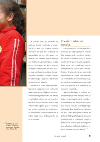23Entre na roda - módulo 1
A principal tarefa do orientador de
rodas de leitura é estimular a aproxi-
mação do leitor com os livros e outros
portadores de texto. Isso se traduz em
apresentá-los de um jeito bonito, em
oferecer uma pequena amostra de cada
um, focalizando, por exemplo, o enredo
ou um personagem, em ler e comentar
passagens interessantes, em abrir espa-
ço para opiniões e comentários dos par-
ticipantes, num clima saudável e respei-
toso de diálogo – tudo isso será sempre
um bom convite à leitura.
Ao indicar os títulos mais adequados,
falar sobre suas preferências e comentar
obras que já leu ou está lendo, o orienta-
dor estará instigando nos futuros leitores
a curiosidade sobre o que vão encontrar
nos livros. Poderá chamar a atenção para
determinado aspecto que os iniciantes
não tenham percebido ou, simplesmen-
te, mostrar-lhes o imenso prazer que a
leitura proporciona, lendo para eles ou
junto com eles.
O orientador na
escola
Como já se falou, durante as aulas o
orientador é o próprio professor. No ciclo
I (ou séries iniciais), é o professor da clas-
se; no ciclo II (ou séries finais), a equipe
escolar decide quem assume esse papel.
Neste último caso, poderá haver uma di-
visão por ano do ciclo ou série com pro-
fessores de diferentes áreas assumindo
certo número de classes para desenvol-
ver esse trabalho. É interessante que haja
um rodízio entre os professores, de modo
que todos possam ter a experiência de
coordenar essas rodas.
Segundo Élie Bajard, o professor tem
importante papel como mediador entre os
textos e os alunos, pois orienta a escolha e
a compreensão dos textos abordados em
suas aulas e conduz a aprendizagem por
meio deles. Essa dupla função não deve
ser vista como prerrogativa exclusiva do
professor de Língua Portuguesa, já que diz
respeito a todos os professores. “Assim, o
professor de História ajuda a criança em
suas leituras no nível do conteúdo e no ní-
vel da língua de sua especialidade.”
2
2
BAJARD, Élie. Caminhos
da escrita: espaços de
aprendizagem. São Paulo:
Cortez, 2002. p. 195.
Entre_na_roda_modulo1.indd 23 01/02/2010 18:54:10
 