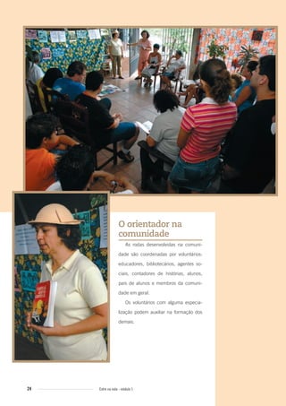 24 Entre na roda - módulo 1
O orientador na
comunidade
As rodas desenvolvidas na comuni-
dade são coordenadas por voluntários:
educadores, bibliotecários, agentes so-
ciais, contadores de histórias, alunos,
pais de alunos e membros da comuni-
dade em geral.
Os voluntários com alguma especia-
lização podem auxiliar na formação dos
demais.
Entre_na_roda_modulo1.indd 24 01/02/2010 18:54:12
 