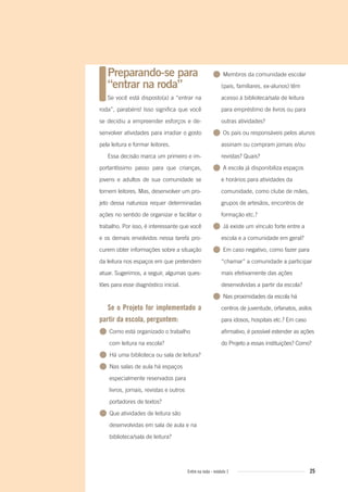 25Entre na roda - módulo 1
Preparando-se para
“entrar na roda”
Se você está disposto(a) a “entrar na
roda”, parabéns! Isso significa que você
se decidiu a empreender esforços e de-
senvolver atividades para irradiar o gosto
pela leitura e formar leitores.
Essa decisão marca um primeiro e im-
portantíssimo passo para que crianças,
jovens e adultos de sua comunidade se
tornem leitores. Mas, desenvolver um pro-
jeto dessa natureza requer determinadas
ações no sentido de organizar e facilitar o
trabalho. Por isso, é interessante que você
e os demais envolvidos nessa tarefa pro-
curem obter informações sobre a situação
da leitura nos espaços em que pretendem
atuar. Sugerimos, a seguir, algumas ques-
tões para esse diagnóstico inicial.
Se o Projeto for implementado a
partir da escola, perguntem:
● Como está organizado o trabalho
com leitura na escola?
● Há uma biblioteca ou sala de leitura?
● Nas salas de aula há espaços
especialmente reservados para
livros, jornais, revistas e outros
portadores de textos?
● Que atividades de leitura são
desenvolvidas em sala de aula e na
biblioteca/sala de leitura?
● Membros da comunidade escolar
(pais, familiares, ex-alunos) têm
acesso à biblioteca/sala de leitura
para empréstimo de livros ou para
outras atividades?
● Os pais ou responsáveis pelos alunos
assinam ou compram jornais e/ou
revistas? Quais?
● A escola já disponibiliza espaços
e horários para atividades da
comunidade, como clube de mães,
grupos de artesãos, encontros de
formação etc.?
● Já existe um vínculo forte entre a
escola e a comunidade em geral?
● Em caso negativo, como fazer para
“chamar” a comunidade a participar
mais efetivamente das ações
desenvolvidas a partir da escola?
● Nas proximidades da escola há
centros de juventude, orfanatos, asilos
para idosos, hospitais etc.? Em caso
afirmativo, é possível estender as ações
do Projeto a essas instituições? Como?
Entre_na_roda_modulo1.indd 25 01/02/2010 18:54:13
 