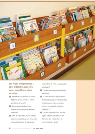 26 Entre na roda - módulo 1
Se o Projeto for implementado a
partir da biblioteca ou de outro
espaço comunitário de leitura,
perguntem:
● Na biblioteca ou espaço de leitura
há livros, jornais, revistas e outros
portadores de textos?
● Que atividades de leitura são
desenvolvidas na biblioteca/espaço
de leitura?
● Além de estudantes, outras pessoas
da comunidade costumam frequentar
a biblioteca/espaço de leitura para
empréstimo de livros ou para outras
atividades?
● Em caso afirmativo, que atividades
são essas?
● Já existe trabalho conjunto entre
biblioteca/espaço de leitura e outras
instituições do entorno: escolas,
centros de juventude, hospitais,
asilos etc.?
● Em caso negativo, como articular
ações voltadas para a leitura em
benefício dos estudantes e da
comunidade em geral?
Entre_na_roda_modulo1.indd 26 01/02/2010 18:54:13
 