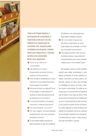 27Entre na roda - módulo 1
Como este Projeto objetiva a
participação da comunidade, é
importante ainda que a escola,
biblioteca ou organização da
sociedade civil, enquanto polos
irradiadores da proposta, coletem
dados para diagnosticar a situação
da leitura na comunidade.
Neste caso, perguntem:
● Como se dá a leitura na
comunidade?
● Há bibliotecas ou outros
equipamentos de acesso a livros e
materiais escritos diversos?
● Pais, familiares, trabalhadores e outros
membros da comunidade frequentam
esses espaços? O que leem?
● Há jornal de bairro ou regional? Como
é? Sua tiragem é representativa? É
vendido ou distribuído gratuitamente
(subsidiado por anunciantes)?
● E no local de trabalho, há espaços,
momentos e materiais para leitura?
● Em caso afirmativo, o que se lê?
● Em caso negativo, há disponibilidade
(espaço/tempo) para que aconteçam
atividades de leitura?
● A comunidade dispõe de grupos de
teatro (amadores ou não), de contadores
de histórias ou de outros grupos que
desenvolvam atividades culturais?
● Na comunidade há grupos de
voluntários organizados ou ainda
organizações da sociedade civil? Que
tipo de trabalho desenvolvem?
● A(s) igreja(s) local(is), além de suas
atividades próprias, disponibiliza(m)
espaços/horários para outros trabalhos
voltados para a comunidade? Quais?
As respostas a essas e a outras questões
servirão para avaliar necessidades e esta-
belecer prioridades. A escola, biblioteca ou
espaço comunitário de leitura podem, por
exemplo, precisar de livros para formação
ou ampliação de acervo, de modo a aten-
der alunos e comunidade. Ou então de um
espaço para o funcionamento da biblioteca/
sala de leitura e das rodas de leitura. Pode
ser que não se disponha de um bibliotecário
ou de um responsável para cuidar dos livros
e será preciso encontrar formas de fazê-lo.
Ou, ainda, organizar as rodas de leitura e ati-
vidades de empréstimo de forma a atender
às necessidades específicas de cada grupo.
É fundamental que essas e outras deman-
das sejam discutidas e supridas.
Entre_na_roda_modulo1.indd 27 01/02/2010 18:54:15
 