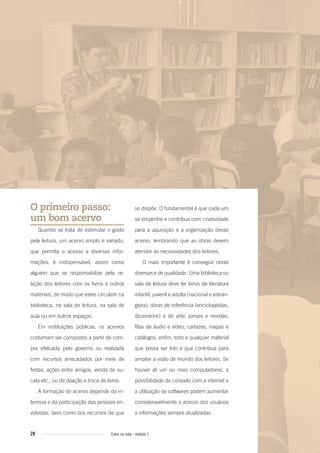 28 Entre na roda - módulo 1
se dispõe. O fundamental é que cada um
se empenhe e contribua com criatividade
para a aquisição e a organização desse
acervo, lembrando que as obras devem
atender às necessidades dos leitores.
O mais importante é conseguir obras
diversas e de qualidade. Uma biblioteca ou
sala de leitura deve ter livros de literatura
infantil, juvenil e adulta (nacional e estran-
geira); obras de referência (enciclopédias,
dicionários) e de arte; jornais e revistas;
fitas de áudio e vídeo; cartazes, mapas e
catálogos; enfim, todo e qualquer material
que possa ser lido e que contribua para
ampliar a visão de mundo dos leitores. Se
houver ali um ou mais computadores, a
possibilidade de conexão com a internet e
a utilização de softwares podem aumentar
consideravelmente o acesso dos usuários
a informações sempre atualizadas.
O primeiro passo:
um bom acervo
Quando se trata de estimular o gosto
pela leitura, um acervo amplo e variado,
que permita o acesso a diversas infor-
mações, é indispensável, assim como
alguém que se responsabilize pela re-
lação dos leitores com os livros e outros
materiais, de modo que estes circulem na
biblioteca, na sala de leitura, na sala de
aula ou em outros espaços.
Em instituições públicas, os acervos
costumam ser compostos a partir de com-
pra efetuada pelo governo ou realizada
com recursos arrecadados por meio de
festas, ações entre amigos, venda de su-
cata etc., ou de doação e troca de livros.
A formação do acervo depende do in-
teresse e da participação das pessoas en-
volvidas, bem como dos recursos de que
Entre_na_roda_modulo1.indd 28 01/02/2010 18:54:16
 