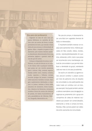 29Entre na roda - módulo 1
Dica para o(a) professor(a)
Organize na sala de aula uma pe-
quena biblioteca ou cantinho de lei-
tura com um acervo de livros e outros
portadores de texto, que atenda à faixa
etária de seus alunos e à diversidade de
gostos. Aliás, o respeito ao gosto é fun-
damental, pois mesmo leitores assídu-
os abandonam determinados livros nas
primeiras páginas e gostam mais de
uns do que de outros.
Coloque à disposição do aluno, na bi-
blioteca, na sala de leitura ou no acer-
vo de classe, todo e qualquer material
que possa ser um convite prazeroso
para a leitura: HQs, revistas especia-
lizadas (sobre carro, cinema, turismo,
moda, esportes...), folhetos, jornais,
recortes (artigos de jornais e revistas
sobre assuntos variados e atuais, char-
ges), suplementos destinados a crian-
ças e a jovens, revistas e livros sobre
assuntos do momento, livros ilustra-
dos, clássicos da literatura, romances,
novelas e livros de contos, de crônicas,
de poesia, de textos humorísticos, de
arte, paradidáticos de Ciências, Histó-
ria, Geograﬁa, Matemática etc.
No caso de compra, é interessante fa-
zer uma lista com sugestões diversas de
todos os interessados.
É importante também reservar um es-
paço para apresentar livros, histórias gra-
vadas em fitas cassete, vídeos, revistas,
jornais, reproduções/exposições de qua-
dros, artesanato, enfim, tudo o que possa
ser reconhecido como manifestação cul-
tural da comunidade e que permita forta-
lecer a identidade do grupo, estreitando
cada vez mais os vínculos já existentes.
Se você é um voluntário ou agente so-
cial, procure constituir o próprio acervo
por meio de patrocínio e/ou de doações
da comunidade ou dos participantes das
rodas (cada um contribui com um livro,
por exemplo). Você pode também solicitar
a editoras exemplares para divulgação ou
organizar-se juntamente com o grupo em
campanhas de coleta de materiais reci-
cláveis que possam ser comercializados,
destinando a renda à compra de livros.
Revistas, HQs e jornais podem ser coleta-
dos entre assinantes da comunidade.
Entre_na_roda_modulo1.indd 29 01/02/2010 18:54:17
 
