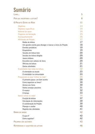 Sumário
LIVRO... 5
POR QUE INCENTIVAR A LEITURA? 8
O PROJETO ENTRE NA RODA 11
Objetivos 13
Objetivos específicos 14
Material de apoio 14
Programa de formação 15
Acompanhamento 16
Atividades do Projeto 17
Rodas de leitura 17
Um grande evento para divulgar e marcar o início do Projeto 18
Eventos periódicos 19
Empréstimo 19
Sessões de leitura livre 20
Sessões de leitura dirigida 20
Jovens leitores 20
Encontro com autores de livros 20
Oficinas de leitura 21
Outras atividades 21
O orientador das rodas de leitura 22
O orientador na escola 23
O orientador na comunidade 24
Preparando-se para “entrar na roda” 25
O primeiro passo: um bom acervo 28
Como organizar os livros? 30
Acesso aos livros 30
Outros arranjos possíveis 31
O espaço 32
O tempo 33
Vamos entrar na roda? 34
Fruição da leitura 37
Circulação de informações 39
A coordenação do Projeto 39
Planejar e avaliar 40
Registro das atividades 41
DIÁRIO DE BORDO 42
O que é? 42
Como registrar? 42
PALAVRAS AOS GESTORES 43
REFERÊNCIAS E SUGESTÕES DE LEITURA 46
Entre_na_roda_modulo1.indd 3 01/02/2010 18:53:46
 