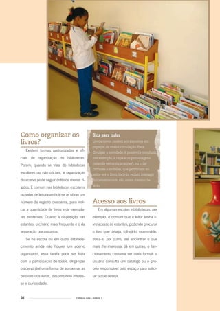 30 Entre na roda - módulo 1
Como organizar os
livros?
Existem formas padronizadas e ofi-
ciais de organização de bibliotecas.
Porém, quando se trata de bibliotecas
escolares ou não oficiais, a organização
do acervo pode seguir critérios menos rí-
gidos. É comum nas bibliotecas escolares
ou salas de leitura atribuir-se às obras um
número de registro crescente, para indi-
car a quantidade de livros e de exempla-
res existentes. Quanto à disposição nas
estantes, o critério mais frequente é o da
separação por assuntos.
Se na escola ou em outro estabele-
cimento ainda não houver um acervo
organizado, essa tarefa pode ser feita
com a participação de todos. Organizar
o acervo já é uma forma de aproximar as
pessoas dos livros, despertando interes-
se e curiosidade.
Dica para todos
Livros novos podem ser expostos em
espaços de maior circulação. Para
divulgar a novidade, é possível reproduzir,
por exemplo, a capa e os personagens
(usando xerox ou scanner), ou criar
cartazes e móbiles, que permitam ao
leitor ver o livro, tocá-lo, enﬁm, interagir
ﬁsicamente com ele, antes mesmo de
lê-lo.
Acesso aos livros
Em algumas escolas e bibliotecas, por
exemplo, é comum que o leitor tenha li-
vre acesso às estantes, podendo procurar
o livro que deseja, folheá-lo, examiná-lo,
trocá-lo por outro, até encontrar o que
mais lhe interessa. Já em outras, o fun-
cionamento costuma ser mais formal: o
usuário consulta um catálogo ou o pró-
prio responsável pelo espaço para solici-
tar o que deseja.
Entre_na_roda_modulo1.indd 30 01/02/2010 18:54:19
 