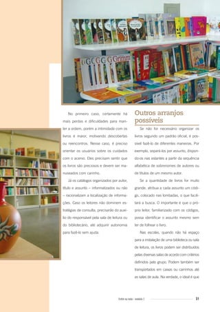 31Entre na roda - módulo 1
No primeiro caso, certamente há
mais perdas e dificuldades para man-
ter a ordem, porém a intimidade com os
livros é maior, motivando descobertas
ou reencontros. Nesse caso, é preciso
orientar os usuários sobre os cuidados
com o acervo. Eles precisam sentir que
os livros são preciosos e devem ser ma-
nuseados com carinho.
Já os catálogos organizados por autor,
título e assunto – informatizados ou não
– racionalizam a localização de informa-
ções. Caso os leitores não dominem es-
tratégias de consulta, precisarão do auxí-
lio do responsável pela sala de leitura ou
do bibliotecário, até adquirir autonomia
para fazê-lo sem ajuda.
Outros arranjos
possíveis
Se não for necessário organizar os
livros segundo um padrão oficial, é pos-
sível fazê-lo de diferentes maneiras. Por
exemplo, separá-los por assunto, dispon-
do-os nas estantes a partir da sequência
alfabética de sobrenomes de autores ou
de títulos de um mesmo autor.
Se a quantidade de livros for muito
grande, atribua a cada assunto um códi-
go, colocado nas lombadas, o que facili-
tará a busca. O importante é que o pró-
prio leitor, familiarizado com os códigos,
possa identificar o assunto mesmo sem
ter de folhear o livro.
Nas escolas, quando não há espaço
para a instalação de uma biblioteca ou sala
de leitura, os livros podem ser distribuídos
pelas diversas salas de acordo com critérios
definidos pelo grupo. Podem também ser
transportados em caixas ou carrinhos até
as salas de aula. Na verdade, o ideal é que
Entre_na_roda_modulo1.indd 31 01/02/2010 18:54:20
 