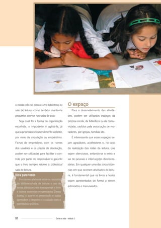 32 Entre na roda - módulo 1
a escola não só possua uma biblioteca ou
sala de leitura, como também mantenha
pequenos acervos nas salas de aula.
Seja qual for a forma de organização
escolhida, o importante é agilizá-la, já
que a prioridade é o atendimento ao leitor,
por meio da circulação ou empréstimo.
Fichas de empréstimo, com os nomes
dos usuários e os prazos de devolução,
podem ser utilizadas para facilitar o con-
trole por parte do responsável e garantir
que o livro sempre retorne à biblioteca/
sala de leitura.
Dica para todos
Procure estabelecer entre os usuários
da biblioteca/sala de leitura o uso de
sacos plásticos para transportar o livro
e outros materiais emprestados. Dessa
forma, o acervo é preservado e todos
aprendem o respeito e o cuidado com o
patrimônio público.
O espaço
Para o desenvolvimento das ativida-
des, podem ser utilizados espaços da
própria escola, da biblioteca ou da comu-
nidade, cedidos pela associação de mo-
radores, por igrejas, famílias etc.
É interessante que esses espaços se-
jam agradáveis, acolhedores e, no caso
da realização das rodas de leitura, que
sejam silenciosos, evitando-se o entra e
sai de pessoas e interrupções desneces-
sárias. Em qualquer uma das circunstân-
cias em que ocorram atividades de leitu-
ra, é fundamental que os livros e textos
sejam apresentados de forma a serem
admirados e manuseados.
Entre_na_roda_modulo1.indd 32 01/02/2010 18:54:21
 