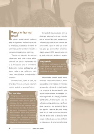 34 Entre na roda - módulo 1
Vamos entrar na
roda?
A primeira sessão da roda de leitura
deve ser organizada em torno de um tex-
to arrebatador, que seduza os leitores de
tal forma que eles se sintam motivados a
comparecer nos próximos encontros.
“Causos”, por exemplo, são uma boa
pedida para abrir uma roda de leitura.
Selecione um “causo” interessante, leia-
-o e abra espaço para os comentários.
Certamente muitos participantes vão
querer contar os que conhecem e o en-
contro transcorrerá de forma animada e
prazerosa.
Da mesma forma, contos de fadas, his-
tórias de animais e aventuras costumam
envolver bastante os pequenos leitores.
Dica para todos
Nos grupos compostos por jovens e
adultos, podem-se propor alguns ques-
tionamentos como assunto para as
conversas de um primeiro encontro:
Por que cada um dos presentes resol-
veu participar das rodas de leitura? O
que busca? O que espera? O resultado
dessa conversa inicial pode propiciar
elementos para que o(a) orientador(a)
programe seus próximos encontros
com o grupo e selecione textos que sa-
tisfaçam às expectativas da maioria.
O importante é que os textos, além de
atraentes, sejam curtos e que o orienta-
dor se prepare bem para apresentá-los.
Sempre que possível, é bom fornecer aos
participantes cópias do texto que vai ser
lido, para que acompanhem a leitura e
depois possam relê-lo quando quiserem,
ou ainda mostrá-lo a familiares e amigos.
Dica para todos
Oriente os participantes a guardar
numa pasta os textos entregues nas
rodas de leitura, organizando, assim,
antologias de textos lidos.
Textos maiores também podem ser se-
lecionados para as rodas de leitura. Nesse
caso, pode-se ler o início de um romance,
por exemplo, estimulando os participantes
a ler o restante da obra e a descobrir o de-
senrolar dessa narrativa; ou selecionar um
trecho significativo de uma peça de teatro,
fazendo antes um breve resumo a seu res-
peito, para que o grupo perceba o significado
desse fragmento e não se disperse. Quanto
aos poemas, podem-se ler textos impor-
tantes de um autor, dando uma visão mais
profunda de sua obra, ou textos de vários
poetas, mostrando, por exemplo, as diferen-
tes visões acerca de uma mesma temática.
Entre_na_roda_modulo1.indd 34 01/02/2010 18:54:23
 