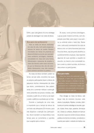 35Entre na roda - módulo 1
Enfim, para cada gênero há uma estratégia
própria de abordagem nas rodas de leitura.
Dica para o(a) professor(a)
Para as rodas de leitura realizadas
em sala de aula, você pode programar
leituras de textos de caráter literário
vinculados aos temas de projeto(s) já
desenvolvido(s) na escola; por exemplo:
meio ambiente, reciclagem, cidadania,
sexualidade etc. Essa será uma forma
diferenciada e prazerosa de ampliar a
visão dos leitores sobre esses assuntos,
já que na literatura eles não são abor-
dados diretamente, mas vêm imersos
num universo narrativo ou poético.
As rodas de leitura também podem se
tornar, vez por outra, encontros nos quais
os próprios participantes fazem a leitura de
pequenos trechos interessantes de obras
que leram, comentando-os. Eles podem,
ainda, ler e comentar notícias e outros gê-
neros presentes nos jornais e revistas, sele-
cionados a partir de um tema ou da reper-
cussão e polêmica suscitadas por um fato.
Durante a realização de uma roda,
é importante que o tempo de leitura de
um texto não ultrapasse 20 minutos, para
não dispersar a atenção dos participan-
tes. Assim também se disponibiliza mais
tempo para os comentários e opiniões
que surgirão após a leitura.
Às vezes, numa primeira abordagem,
o grupo pode mostrar-se tímido, sem dis-
posição para falar, para expor o que pen-
sa ou entende sobre o texto lido. Nesse
caso, cabe ao(à) orientador(a) da roda de
leitura criar um clima favorável para essa
troca de ideias, seja lançando desafios ou
questionamentos ao grupo, seja expondo
algumas de suas opiniões a respeito do
assunto, ou mesmo uma curiosidade so-
bre o autor ou sobre sua obra, de forma a
descontrair os participantes.
Dica para todos
Uma boa forma de estimular a par-
ticipação e fazer com que os leitores
das rodas vençam a timidez e se dis-
ponham a tecer comentários, a dar de-
poimentos etc. é selecionar textos que
permitam uma associação com a expe-
riência de vida de cada um.
Para divulgar as rodas de leitura, vale
lançar mão de inúmeros recursos: carta
aberta à população, filipetas, convites, distri-
buídos em pontos estratégicos (escolas, igre-
jas, clubes, feiras, lojas, padarias, farmácias
etc.); faixas ou cartazes, afixados em bancas
de jornal e casas de comércio locais; leituras
públicas de trechos de textos, convidando o
ouvinte para saber o restante da história nas
Entre_na_roda_modulo1.indd 35 01/02/2010 18:54:25
 