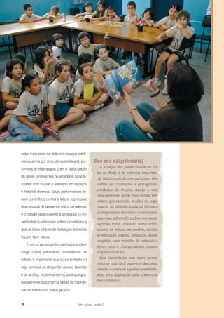 36 Entre na roda - módulo 1
Dica para o(a) professor(a)
A atuação dos jovens alunos no En-
tre na Roda é de extrema importân-
cia. Muito mais do que participar, eles
podem ser chamados a protagonizar
atividades do Projeto, dando a este
uma dimensão social mais ampla. Eles
podem, por exemplo, auxiliar na orga-
nização da biblioteca/sala de leitura e
no empréstimo de livros e outros mate-
riais, mas, sobretudo, podem coordenar
algumas rodas, atuando como orien-
tadores de leitura em creches, escolas
de educação infantil, orfanatos, asilos,
hospitais, num trabalho de estímulo à
leitura junto a crianças, idosos, pessoas
hospitalizadas etc.
Pela convivência com esses jovens,
torna-se mais fácil para você descobrir,
orientar e preparar aqueles que têm ta-
lento e/ou disposição para o exercício
dessa liderança.
rodas (isso pode ser feito em espaços coleti-
vos ou ainda por meio de rádios locais); per-
formances relâmpagos com a participação
de atores profissionais ou amadores caracte-
rizados com roupas e adereços em espaços
e horários diversos. Essas performances te-
riam como foco central a leitura expressiva/
dramatizada de pequenos textos ou poemas
e o convite para o evento a se realizar. O im-
portante é que todos se sintam convidados e
que as datas e locais de realização das rodas
fiquem bem claros.
Entre os participantes das rodas podem
surgir novos voluntários orientadores de
leitura. É importante que o(a) orientador(a)
seja sensível ao despertar desses talentos
e os acolha, incentivando-os para que gra-
dativamente assumam a tarefa de coorde-
nar as rodas com novos grupos.
Entre_na_roda_modulo1.indd 36 01/02/2010 18:54:26
 