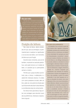 37Entre na roda - módulo 1
Dica para todos
No caso de o voluntário atuar junto a
grupos de idosos, pode desenvolver na
roda de leitura um projeto de resgate
das memórias individuais dos partici-
pantes e da própria história da comu-
nidade. Essas memórias, por sua vez,
podem ser transformadas em textos e
levadas a outros grupos de participan-
tes mais jovens, de forma a socializar
esses registros e estabelecer uma ponte
entre antigas e novas gerações.
Fruição da leitura
Nas rodas de leitura, alterne ativida-
des em que, sob sua orientação, os parti-
cipantes leem e exploram os significados
e os recursos dos textos, com momentos
de leitura por pura fruição.
Durante esses momentos, procure ler
também, mostrando-se seduzido pela lei-
tura; você pode tornar-se um modelo de
leitor, e é possível que os participantes
venham a imitá-lo.
Permita que o grupo escolha suas lei-
turas, pois a criança, o adolescente e o
adulto têm interesses diversos. O contato
com outros portadores de texto, além do
livro, pode ser uma porta de entrada para
que futuramente eles leiam obras literárias
ou de diferentes áreas do conhecimento.
Ao indicar livros para leitura, faça an-
tes uma sondagem para descobrir quais
são as preferências, interesses e expecta-
tivas do grupo.
Dica para o(a) professor(a)
Ao trabalhar com os alunos a partir de
uma mesma obra, organize e proponha
atividades variadas que os seduzam para
aleituradolivroeconstituamumdesaﬁo
à sua criatividade. Por exemplo, por meio
de dramatizações, reconstituir a época
em que se passa a história, um momen-
to de clímax ou um diálogo interessante
do enredo; debater as atitudes de certos
personagens; selecionar frases ou temas
apresentados na história e ilustrá-los por
meio de dobraduras, colagens, desenhos,
charges etc.; construir maquetes que
representem o(s) cenário(s) da história;
confeccionar cartazes de propaganda do
livro; criar paródias a partir de música
conhecida e com letra baseada em te-
mas ou situações do enredo; criar outra
capa para o livro,com novas ilustrações e
título diferente; debater assuntos/temas
que aparecem no enredo, comparando-
-os com os de outras obras já lidas ou
com a atualidade; recontar a história
do ponto de vista de outro personagem;
simular uma entrevista com o autor ou
com os personagens da obra, sendo que
um aluno se coloca no papel do entrevis-
tado e os demais, no de entrevistadores.
Entre_na_roda_modulo1.indd 37 01/02/2010 18:54:28
 