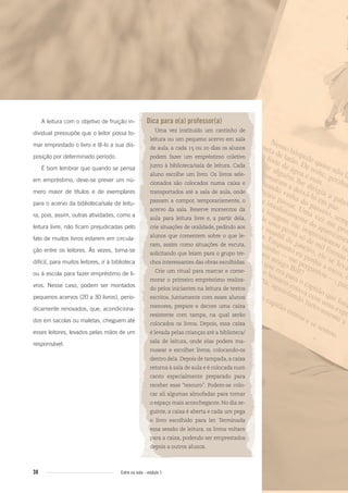 38 Entre na roda - módulo 1
A leitura com o objetivo de fruição in-
dividual pressupõe que o leitor possa to-
mar emprestado o livro e tê-lo a sua dis-
posição por determinado período.
É bom lembrar que quando se pensa
em empréstimo, deve-se prever um nú-
mero maior de títulos e de exemplares
para o acervo da biblioteca/sala de leitu-
ra, pois, assim, outras atividades, como a
leitura livre, não ficam prejudicadas pelo
fato de muitos livros estarem em circula-
ção entre os leitores. Às vezes, torna-se
difícil, para muitos leitores, ir à biblioteca
ou à escola para fazer empréstimo de li-
vros. Nesse caso, podem ser montados
pequenos acervos (20 a 30 livros), perio-
dicamente renovados, que, acondiciona-
dos em sacolas ou maletas, cheguem até
esses leitores, levados pelas mãos de um
responsável.
Dica para o(a) professor(a)
Uma vez instituído um cantinho de
leitura ou um pequeno acervo em sala
de aula, a cada 15 ou 20 dias os alunos
podem fazer um empréstimo coletivo
junto à biblioteca/sala de leitura. Cada
aluno escolhe um livro. Os livros sele-
cionados são colocados numa caixa e
transportados até a sala de aula, onde
passam a compor, temporariamente, o
acervo da sala. Reserve momentos da
aula para leitura livre e, a partir dela,
crie situações de oralidade, pedindo aos
alunos que comentem sobre o que le-
ram, assim como situações de escuta,
solicitando que leiam para o grupo tre-
chos interessantes das obras escolhidas.
Crie um ritual para marcar e come-
morar o primeiro empréstimo realiza-
do pelos iniciantes na leitura de textos
escritos. Juntamente com esses alunos
menores, prepare e decore uma caixa
resistente com tampa, na qual serão
colocados os livros. Depois, essa caixa
é levada pelas crianças até a biblioteca/
sala de leitura, onde elas podem ma-
nusear e escolher livros, colocando-os
dentro dela.Depois de tampada,a caixa
retorna à sala de aula e é colocada num
canto especialmente preparado para
receber esse “tesouro”. Podem-se colo-
car ali algumas almofadas para tornar
o espaço mais aconchegante. No dia se-
guinte, a caixa é aberta e cada um pega
o livro escolhido para ler. Terminada
essa sessão de leitura, os livros voltam
para a caixa, podendo ser emprestados
depois a outros alunos.
Entre_na_roda_modulo1.indd 38 01/02/2010 18:54:30
 