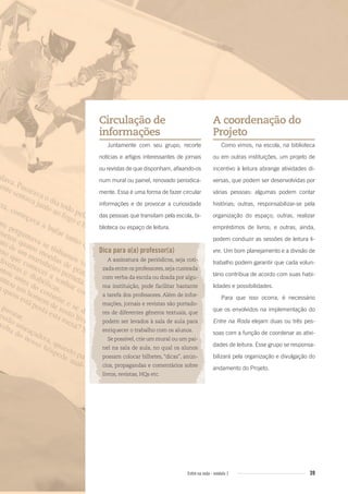 39Entre na roda - módulo 1
Circulação de
informações
Juntamente com seu grupo, recorte
notícias e artigos interessantes de jornais
ou revistas de que disponham, afixando-os
num mural ou painel, renovado periodica-
mente. Essa é uma forma de fazer circular
informações e de provocar a curiosidade
das pessoas que transitam pela escola, bi-
blioteca ou espaço de leitura.
Dica para o(a) professor(a)
A assinatura de periódicos, seja coti-
zada entre os professores,seja custeada
com verba da escola ou doada por algu-
ma instituição, pode facilitar bastante
a tarefa dos professores. Além de infor-
mações, jornais e revistas são portado-
res de diferentes gêneros textuais, que
podem ser levados à sala de aula para
enriquecer o trabalho com os alunos.
Se possível, crie um mural ou um pai-
nel na sala de aula, no qual os alunos
possam colocar bilhetes, “dicas”, anún-
cios, propagandas e comentários sobre
livros, revistas, HQs etc.
A coordenação do
Projeto
Como vimos, na escola, na biblioteca
ou em outras instituições, um projeto de
incentivo à leitura abrange atividades di-
versas, que podem ser desenvolvidas por
várias pessoas: algumas podem contar
histórias; outras, responsabilizar-se pela
organização do espaço; outras, realizar
empréstimos de livros; e outras, ainda,
podem conduzir as sessões de leitura li-
vre. Um bom planejamento e a divisão de
trabalho podem garantir que cada volun-
tário contribua de acordo com suas habi-
lidades e possibilidades.
Para que isso ocorra, é necessário
que os envolvidos na implementação do
Entre na Roda elejam duas ou três pes-
soas com a função de coordenar as ativi-
dades de leitura. Esse grupo se responsa-
bilizará pela organização e divulgação do
andamento do Projeto.
Entre_na_roda_modulo1.indd 39 01/02/2010 18:54:31
 