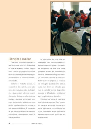 40 Entre na roda - módulo 1
Planejar e avaliar
Para obter o resultado desejado, é
preciso planejar o início e o desenrolar
de todas as ações do trabalho. Se você
conta com um grupo de colaboradores,
reúna-se com eles periodicamente para
discutir e definir os encaminhamentos a
serem dados.
Conforme o trabalho avança, há
necessidade de avaliá-lo, para saber
como os envolvidos estão participan-
do, o que pensam sobre os encami-
nhamentos dados e as ações desenca-
deadas, o que está funcionando bem,
quais são os ajustes necessários, como
corrigir possíveis distorções em relação
aos objetivos propostos. É fundamen-
tal que todos participem da avaliação,
contribuindo com diferentes ideias, vi-
sões e propostas.
Os participantes das rodas estão de-
monstrando maior interesse pela leitura?
Fazem comentários sobre o que leem?
Os empréstimos de livros e de outros
portadores de texto têm aumentado? As
rodas de leitura têm conseguido mobili-
zar um número crescente de participan-
tes? O acervo foi ampliado ou necessita
de ampliação? Questões como essas e
outras mais devem ser colocadas para
que a avaliação permita diagnosticar
avanços e dificuldades, contribuindo
para o replanejamento das ações.
Para que isso ocorra, é importante
que tudo seja registrado. Sem o regis-
tro, perde-se a memória do que ocor-
reu e prejudica-se a continuidade das
ações, dificultando a aplicação dessas
experiências por outros grupos em ou-
tras situações.
Entre_na_roda_modulo1.indd 40 01/02/2010 18:54:32
 