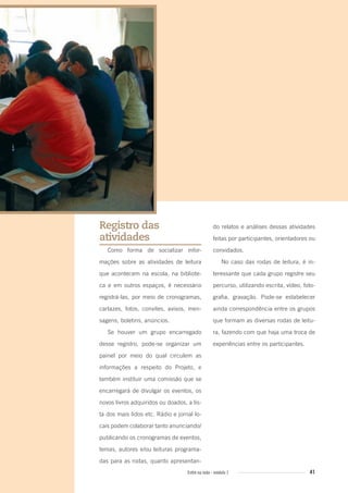 41Entre na roda - módulo 1
Registro das
atividades
Como forma de socializar infor-
mações sobre as atividades de leitura
que acontecem na escola, na bibliote-
ca e em outros espaços, é necessário
registrá-las, por meio de cronogramas,
cartazes, fotos, convites, avisos, men-
sagens, boletins, anúncios.
Se houver um grupo encarregado
desse registro, pode-se organizar um
painel por meio do qual circulem as
informações a respeito do Projeto, e
também instituir uma comissão que se
encarregará de divulgar os eventos, os
novos livros adquiridos ou doados, a lis-
ta dos mais lidos etc. Rádio e jornal lo-
cais podem colaborar tanto anunciando/
publicando os cronogramas de eventos,
temas, autores e/ou leituras programa-
das para as rodas, quanto apresentan-
do relatos e análises dessas atividades
feitas por participantes, orientadores ou
convidados.
No caso das rodas de leitura, é in-
teressante que cada grupo registre seu
percurso, utilizando escrita, vídeo, foto-
grafia, gravação. Pode-se estabelecer
ainda correspondência entre os grupos
que formam as diversas rodas de leitu-
ra, fazendo com que haja uma troca de
experiências entre os participantes.
Entre_na_roda_modulo1.indd 41 01/02/2010 18:54:32
 