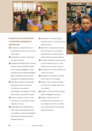 44 Entre na roda - módulo 1
Aos gestores de escolas (diretores
e coordenadores pedagógicos),
sugerimos que:
● incentivem o comparecimento e a
participação dos inscritos nas oficinas
de formação;
● acompanhem, apoiem e promovam
as ações do Projeto;
● socializem informações sobre o Entre na
Roda em horários de trabalho coletivo
ou em reuniões pedagógicas, criando
situações para que essas aprendizagens
sejam multiplicadas entre os demais
educadores da unidade educacional;
● estimulem e apoiem os educadores
participantes para que coloquem
em prática as novas ideias e
aprendizagens e prossigam com essas
práticas após o período de formação;
● ajudem a organizar e fazer circular
entre alunos e comunidade o acervo
existente na escola;
● disponibilizem aos orientadores das
rodas, sejam eles professores, alunos
ou voluntários, os recursos pedagógicos
necessários ao enriquecimento das
atividades de leitura;
● reproduzam o material de apoio
necessário para o funcionamento das
rodas de leitura;
● estimulem a realização de rodas de
leitura também com os familiares,
aproveitando as reuniões de pais e
outros eventos para desenvolvê-las;
● convidem familiares e outras pessoas
da comunidade para ler ou contar
histórias para os alunos na escola;
● acompanhem as rodas de leitura que
ocorrem na escola;
● divulguem os resultados do Projeto
junto à rede e à comunidade;
● realizem rodas e outras atividades
do Projeto com colegas, alunos e/ou
comunidade;
● integrem o Entre na Roda ao projeto
político-pedagógico da escola;
● avaliem e discutam com os
envolvidos tanto o processo como
os resultados, de forma a contribuir
para o redirecionamento das ações,
quando necessário.
Entre_na_roda_modulo1.indd 44 01/02/2010 18:54:40
 