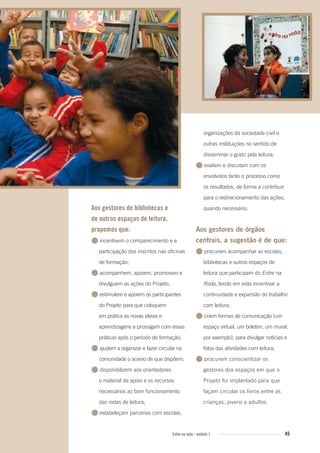 45Entre na roda - módulo 1
Aos gestores de bibliotecas e
de outros espaços de leitura,
propomos que:
● incentivem o comparecimento e a
participação dos inscritos nas oficinas
de formação;
● acompanhem, apoiem, promovam e
divulguem as ações do Projeto;
● estimulem e apoiem os participantes
do Projeto para que coloquem
em prática as novas ideias e
aprendizagens e prossigam com essas
práticas após o período de formação;
● ajudem a organizar e fazer circular na
comunidade o acervo de que dispõem;
● disponibilizem aos orientadores
o material de apoio e os recursos
necessários ao bom funcionamento
das rodas de leitura;
● estabeleçam parcerias com escolas,
organizações da sociedade civil e
outras instituições no sentido de
disseminar o gosto pela leitura;
● avaliem e discutam com os
envolvidos tanto o processo como
os resultados, de forma a contribuir
para o redirecionamento das ações,
quando necessário.
Aos gestores de órgãos
centrais, a sugestão é de que:
● procurem acompanhar as escolas,
bibliotecas e outros espaços de
leitura que participam do Entre na
Roda, tendo em vista incentivar a
continuidade e expansão do trabalho
com leitura;
● criem formas de comunicação (um
espaço virtual, um boletim, um mural,
por exemplo), para divulgar notícias e
fotos das atividades com leitura;
● procurem conscientizar os
gestores dos espaços em que o
Projeto foi implantado para que
façam circular os livros entre as
crianças, jovens e adultos.
Entre_na_roda_modulo1.indd 45 01/02/2010 18:54:42
 