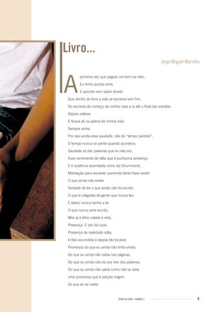 5Entre na roda - módulo 1
Livro...
primeira vez que peguei um livro na mão,
Eu tinha quinze anos
E percebi sem saber direito
Que dentro do livro a vida se escrevia sem fim,
Se escrevia do começo da minha casa e ia até o final das estrelas.
Depois voltava
E ficava ali na palma da minha mão,
Sempre vinha.
Por isso ainda essa saudade, não do “tempo perdido”,
O tempo nunca se perde quando acontece,
Saudade só das palavras que eu não vivi,
Esse sentimento de falta que é puríssima presença
E é ausência assimilada como diz Drummond,
Motivação para escrever querendo tanto fazer existir
O que ainda não existe.
Vontade de ler o que ainda não foi escrito,
O que é caligrafia de gente que nunca leu
E talvez nunca venha a ler
O que nunca será escrito,
Mas já é letra colada à vida,
Presença. E isto diz tudo.
Presença da realidade solta,
Então escondida e depois tão tocável,
Promessa do que eu ainda não tinha vivido,
Do que eu ainda não sabia nas páginas,
Do que eu ainda não via por trás das palavras,
Do que eu ainda não sabia como não se sabe
uma promessa que é porção virgem
do que se vai saber
Jorge Miguel Marinho
A
Entre_na_roda_modulo1.indd 5 01/02/2010 18:53:47
 