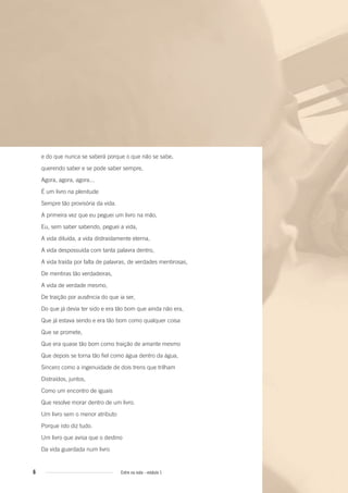 6 Entre na roda - módulo 1
e do que nunca se saberá porque o que não se sabe,
querendo saber e se pode saber sempre,
Agora, agora, agora...
É um livro na plenitude
Sempre tão provisória da vida.
A primeira vez que eu peguei um livro na mão,
Eu, sem saber sabendo, peguei a vida,
A vida diluída, a vida distraidamente eterna,
A vida despossuída com tanta palavra dentro,
A vida traída por falta de palavras, de verdades mentirosas,
De mentiras tão verdadeiras,
A vida de verdade mesmo,
De traição por ausência do que ia ser,
Do que já devia ter sido e era tão bom que ainda não era,
Que já estava sendo e era tão bom como qualquer coisa
Que se promete,
Que era quase tão bom como traição de amante mesmo
Que depois se torna tão fiel como água dentro da água,
Sincero como a ingenuidade de dois trens que trilham
Distraídos, juntos,
Como um encontro de iguais
Que resolve morar dentro de um livro.
Um livro sem o menor atributo
Porque isto diz tudo.
Um livro que avisa que o destino
Da vida guardada num livro
Entre_na_roda_modulo1.indd 6 01/02/2010 18:53:48
 