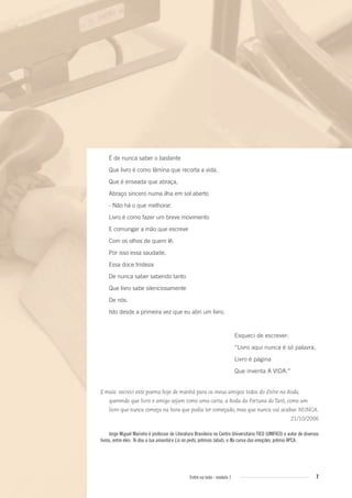 7Entre na roda - módulo 1
É de nunca saber o bastante
Que livro é como lâmina que recorta a vida,
Que é enseada que abraça,
Abraço sincero numa ilha em sol aberto
- Não há o que melhorar.
Livro é como fazer um breve movimento
E comungar a mão que escreve
Com os olhos de quem lê.
Por isso essa saudade,
Essa doce tristeza
De nunca saber sabendo tanto
Que livro sabe silenciosamente
De nós.
Isto desde a primeira vez que eu abri um livro.
Esqueci de escrever:
“Livro aqui nunca é só palavra,
Livro é página
Que inventa A VIDA.”
E mais: escrevi este poema hoje de manhã para os meus amigos todos do Entre na Roda,
querendo que livro e amigo sejam como uma carta, a Roda da Fortuna do Tarô, como um
livro que nunca começa na hora que podia ter começado, mas que nunca vai acabar. NUNCA.
21/10/2006
Jorge Miguel Marinho é professor de Literatura Brasileira no Centro Universitário FIEO (UNIFIEO) e autor de diversos
livros, entre eles: Te dou a lua amanhã e Lis no peito, prêmios Jabuti, e Na curva das emoções, prêmio APCA.
Entre_na_roda_modulo1.indd 7 01/02/2010 18:53:50
 