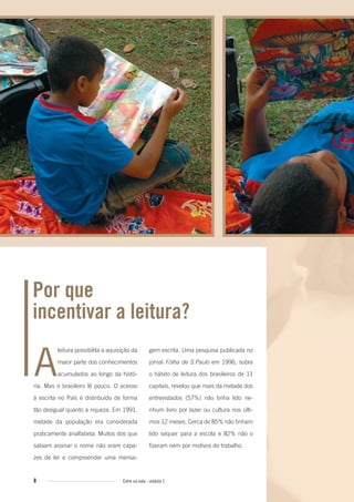 8 Entre na roda - módulo 1
A
leitura possibilita a aquisição da
maior parte dos conhecimentos
acumulados ao longo da histó-
ria. Mas o brasileiro lê pouco. O acesso
à escrita no País é distribuído de forma
tão desigual quanto a riqueza. Em 1991,
metade da população era considerada
praticamente analfabeta. Muitos dos que
sabiam assinar o nome não eram capa-
zes de ler e compreender uma mensa-
Por que
incentivar a leitura?
gem escrita. Uma pesquisa publicada no
jornal Folha de S.Paulo em 1996, sobre
o hábito de leitura dos brasileiros de 11
capitais, revelou que mais da metade dos
entrevistados (57%) não tinha lido ne-
nhum livro por lazer ou cultura nos últi-
mos 12 meses. Cerca de 85% não tinham
lido sequer para a escola e 82% não o
fizeram nem por motivos de trabalho.
Entre_na_roda_modulo1.indd 8 01/02/2010 18:53:50
 