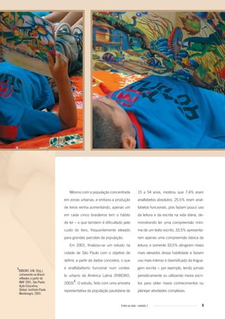 9Entre na roda - módulo 1 9
1
RIBEIRO ,V.M. (Org.).
Letramento no Brasil:
reﬂexões a partir do
INAF 2001. São Paulo:
Ação Educativa,
Global, Instituto Paulo
Montenegro, 2003.
Mesmo com a população concentrada
em zonas urbanas, e embora a produção
de livros venha aumentando, apenas um
em cada cinco brasileiros tem o hábito
de ler – o que também é dificultado pelo
custo do livro, frequentemente elevado
para grandes parcelas da população.
Em 2001, finalizou-se um estudo na
cidade de São Paulo com o objetivo de
definir, a partir de dados concretos, o que
é analfabetismo funcional num contex-
to urbano da América Latina (RIBEIRO,
2003)
1
. O estudo, feito com uma amostra
representativa da população paulistana de
15 a 54 anos, mostrou que 7,4% eram
analfabetos absolutos; 25,5% eram anal-
fabetos funcionais, pois faziam pouco uso
da leitura e da escrita na vida diária, de-
monstrando ter uma compreensão míni-
ma de um texto escrito; 33,5% apresenta-
ram apenas uma compreensão básica da
leitura; e somente 33,5% atingiram níveis
mais elevados dessa habilidade e faziam
uso mais intenso e diversificado da lingua-
gem escrita – por exemplo, lendo jornais
periodicamente ou utilizando meios escri-
tos para obter novos conhecimentos ou
planejar atividades complexas.
Entre_na_roda_modulo1.indd 9 01/02/2010 18:53:52
 