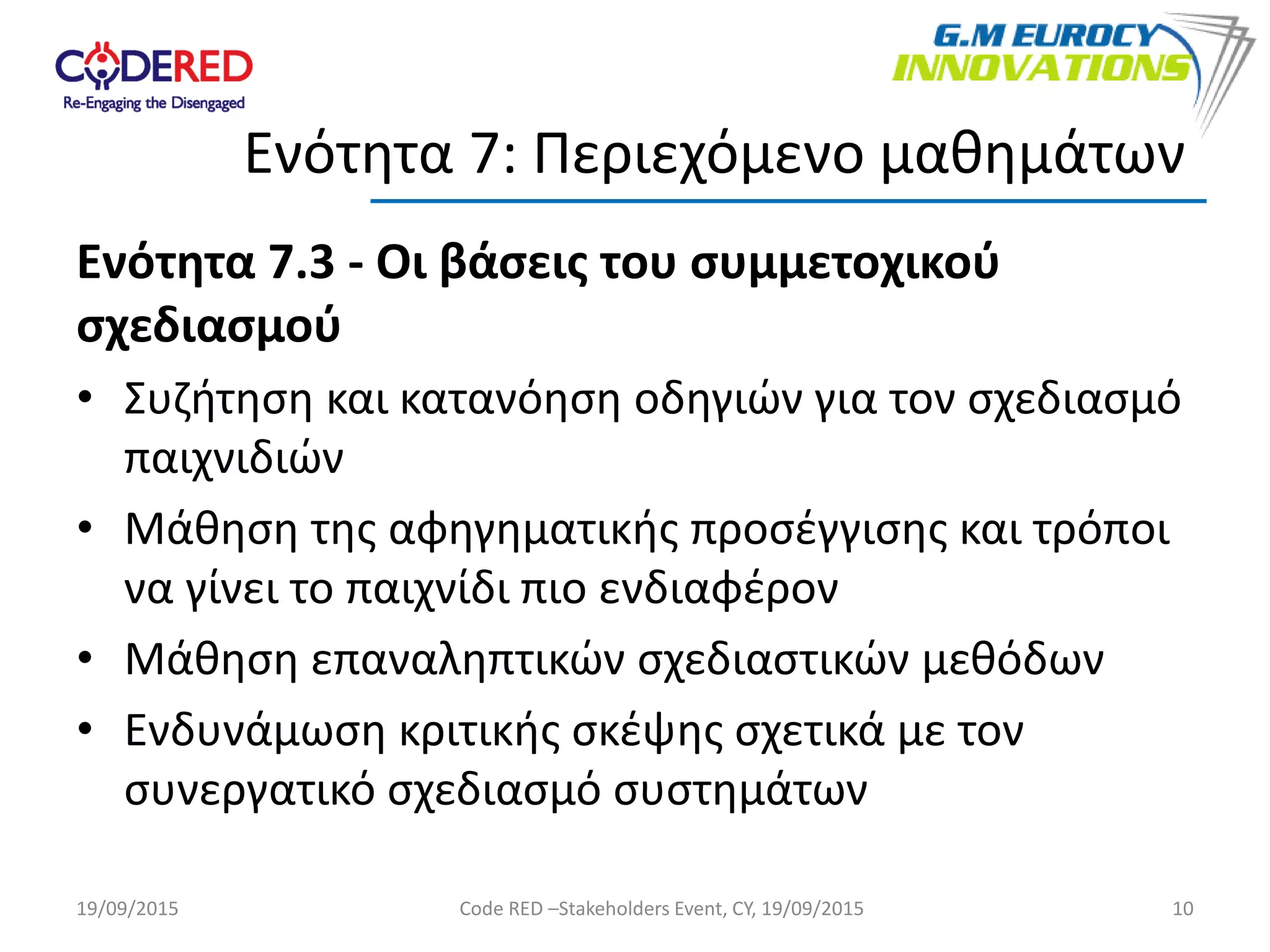 Ενότητα 7.3 - Οι βάσεις του συμμετοχικού
σχεδιασμού
• Συζήτηση και κατανόηση οδηγιών για τον σχεδιασμό
παιχνιδιών
• Μάθηση της αφηγηματικής προσέγγισης και τρόποι
να γίνει το παιχνίδι πιο ενδιαφέρον
• Μάθηση επαναληπτικών σχεδιαστικών μεθόδων
• Ενδυνάμωση κριτικής σκέψης σχετικά με τον
συνεργατικό σχεδιασμό συστημάτων
10
Ενότητα 7: Περιεχόμενο μαθημάτων
19/09/2015 Code RED –Stakeholders Event, CY, 19/09/2015
 