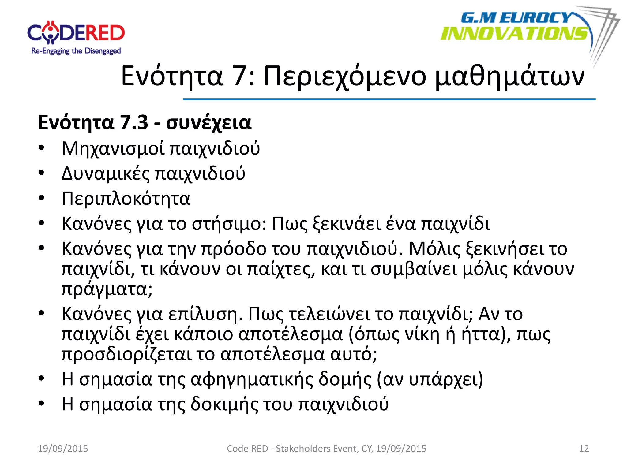 Ενότητα 7.3 - συνέχεια
• Μηχανισμοί παιχνιδιού
• Δυναμικές παιχνιδιού
• Περιπλοκότητα
• Κανόνες για το στήσιμο: Πως ξεκινάει ένα παιχνίδι
• Κανόνες για την πρόοδο του παιχνιδιού. Μόλις ξεκινήσει το
παιχνίδι, τι κάνουν οι παίχτες, και τι συμβαίνει μόλις κάνουν
πράγματα;
• Κανόνες για επίλυση. Πως τελειώνει το παιχνίδι; Αν το
παιχνίδι έχει κάποιο αποτέλεσμα (όπως νίκη ή ήττα), πως
προσδιορίζεται το αποτέλεσμα αυτό;
• Η σημασία της αφηγηματικής δομής (αν υπάρχει)
• Η σημασία της δοκιμής του παιχνιδιού
12
Ενότητα 7: Περιεχόμενο μαθημάτων
19/09/2015 Code RED –Stakeholders Event, CY, 19/09/2015
 