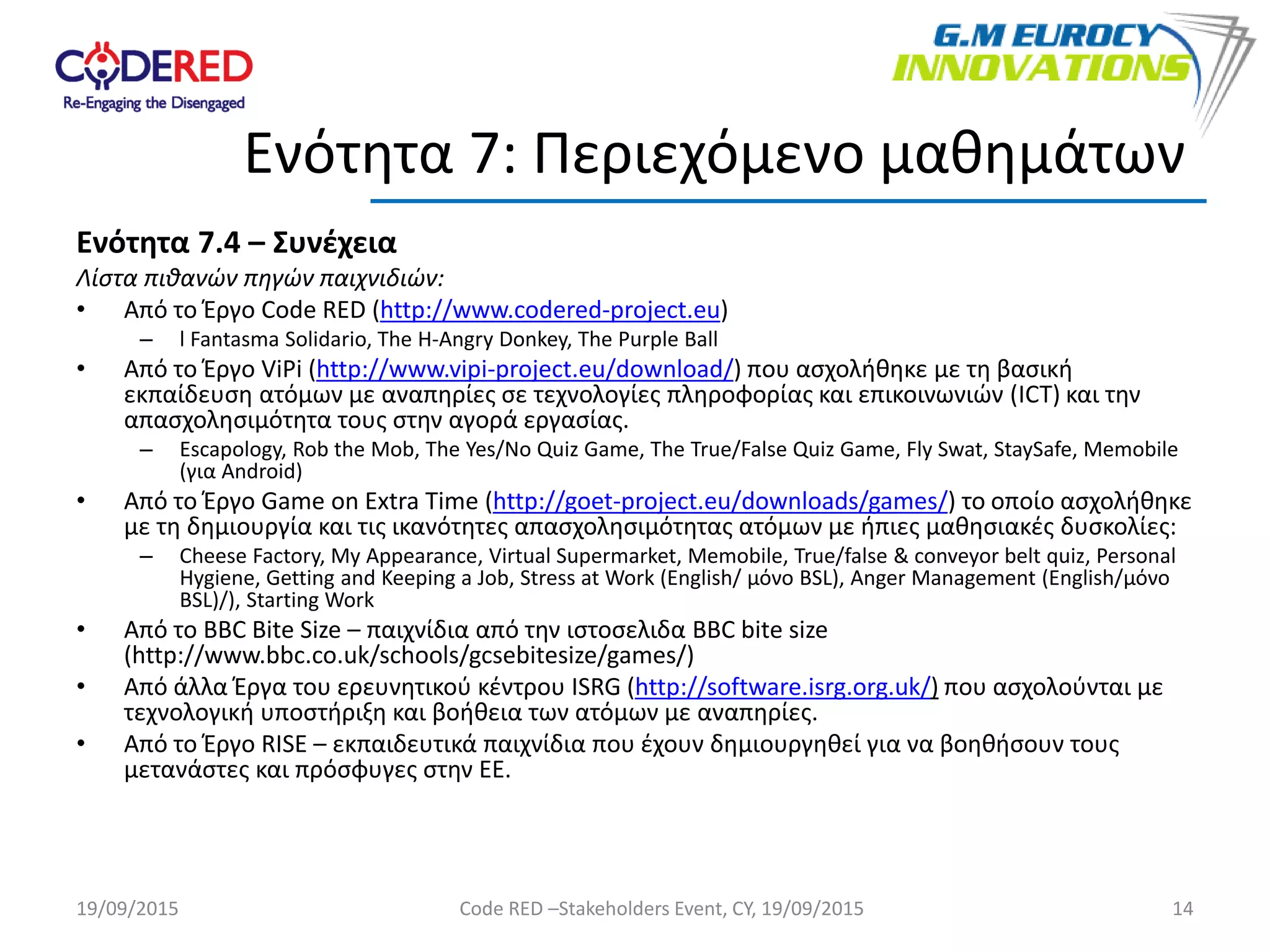 Ενότητα 7.4 – Συνέχεια
Λίστα πιθανών πηγών παιχνιδιών:
• Από το Έργο Code RED (http://www.codered-project.eu)
– l Fantasma Solidario, The H-Angry Donkey, The Purple Ball
• Από το Έργο ViPi (http://www.vipi-project.eu/download/) που ασχολήθηκε με τη βασική
εκπαίδευση ατόμων με αναπηρίες σε τεχνολογίες πληροφορίας και επικοινωνιών (ICT) και την
απασχολησιμότητα τους στην αγορά εργασίας.
– Escapology, Rob the Mob, The Yes/No Quiz Game, The True/False Quiz Game, Fly Swat, StaySafe, Memobile
(για Android)
• Από το Έργο Game on Extra Time (http://goet-project.eu/downloads/games/) το οποίο ασχολήθηκε
με τη δημιουργία και τις ικανότητες απασχολησιμότητας ατόμων με ήπιες μαθησιακές δυσκολίες:
– Cheese Factory, My Appearance, Virtual Supermarket, Memobile, True/false & conveyor belt quiz, Personal
Hygiene, Getting and Keeping a Job, Stress at Work (English/ μόνο BSL), Anger Management (English/μόνο
BSL)/), Starting Work
• Από το BBC Bite Size – παιχνίδια από την ιστοσελιδα BBC bite size
(http://www.bbc.co.uk/schools/gcsebitesize/games/)
• Από άλλα Έργα του ερευνητικού κέντρου ISRG (http://software.isrg.org.uk/) που ασχολούνται με
τεχνολογική υποστήριξη και βοήθεια των ατόμων με αναπηρίες.
• Από το Έργο RISE – εκπαιδευτικά παιχνίδια που έχουν δημιουργηθεί για να βοηθήσουν τους
μετανάστες και πρόσφυγες στην ΕΕ.
14
Ενότητα 7: Περιεχόμενο μαθημάτων
19/09/2015 Code RED –Stakeholders Event, CY, 19/09/2015
 