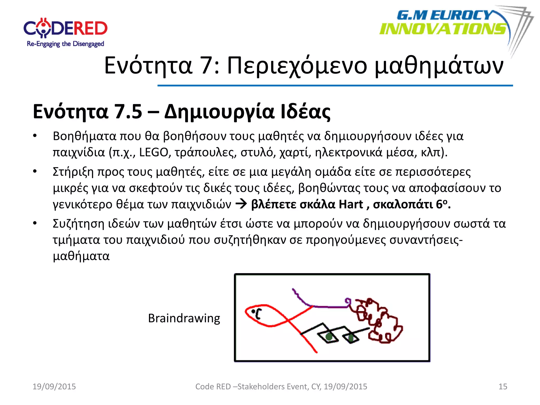 Ενότητα 7.5 – Δημιουργία Ιδέας
• Bοηθήματα που θα βοηθήσουν τους μαθητές να δημιουργήσουν ιδέες για
παιχνίδια (π.χ., LEGO, τράπουλες, στυλό, χαρτί, ηλεκτρονικά μέσα, κλπ).
• Στήριξη προς τους μαθητές, είτε σε μια μεγάλη ομάδα είτε σε περισσότερες
μικρές για να σκεφτούν τις δικές τους ιδέες, βοηθώντας τους να αποφασίσουν το
γενικότερο θέμα των παιχνιδιών  βλέπετε σκάλα Hart , σκαλοπάτι 6ο.
• Συζήτηση ιδεών των μαθητών έτσι ώστε να μπορούν να δημιουργήσουν σωστά τα
τμήματα του παιχνιδιού που συζητήθηκαν σε προηγούμενες συναντήσεις-
μαθήματα
15
Ενότητα 7: Περιεχόμενο μαθημάτων
19/09/2015 Code RED –Stakeholders Event, CY, 19/09/2015
Braindrawing
 