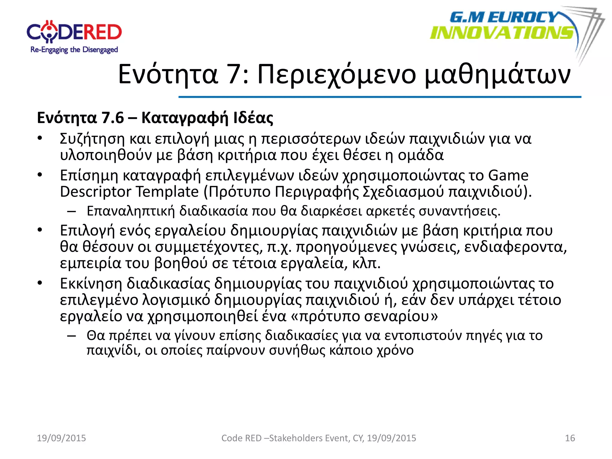 Ενότητα 7.6 – Καταγραφή Ιδέας
• Συζήτηση και επιλογή μιας η περισσότερων ιδεών παιχνιδιών για να
υλοποιηθούν με βάση κριτήρια που έχει θέσει η ομάδα
• Επίσημη καταγραφή επιλεγμένων ιδεών χρησιμοποιώντας το Game
Descriptor Template (Πρότυπο Περιγραφής Σχεδιασμού παιχνιδιού).
– Επαναληπτική διαδικασία που θα διαρκέσει αρκετές συναντήσεις.
• Επιλογή ενός εργαλείου δημιουργίας παιχνιδιών με βάση κριτήρια που
θα θέσουν οι συμμετέχοντες, π.χ. προηγούμενες γνώσεις, ενδιαφεροντα,
εμπειρία του βοηθού σε τέτοια εργαλεία, κλπ.
• Εκκίνηση διαδικασίας δημιουργίας του παιχνιδιού χρησιμοποιώντας το
επιλεγμένο λογισμικό δημιουργίας παιχνιδιού ή, εάν δεν υπάρχει τέτοιο
εργαλείο να χρησιμοποιηθεί ένα «πρότυπο σεναρίου»
– Θα πρέπει να γίνουν επίσης διαδικασίες για να εντοπιστούν πηγές για το
παιχνίδι, οι οποίες παίρνουν συνήθως κάποιο χρόνο
16
Ενότητα 7: Περιεχόμενο μαθημάτων
19/09/2015 Code RED –Stakeholders Event, CY, 19/09/2015
 