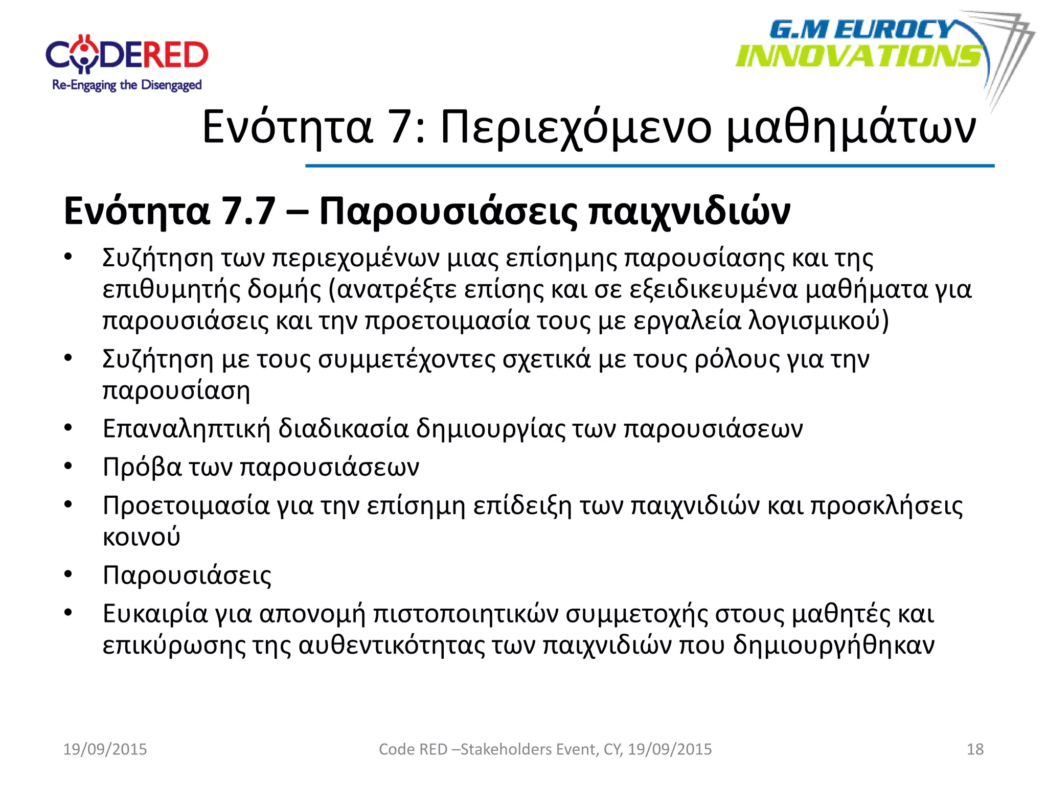 Ενότητα 7.7 – Παρουσιάσεις παιχνιδιών
• Συζήτηση των περιεχομένων μιας επίσημης παρουσίασης και της
επιθυμητής δομής (ανατρέξτε επίσης και σε εξειδικευμένα μαθήματα για
παρουσιάσεις και την προετοιμασία τους με εργαλεία λογισμικού)
• Συζήτηση με τους συμμετέχοντες σχετικά με τους ρόλους για την
παρουσίαση
• Επαναληπτική διαδικασία δημιουργίας των παρουσιάσεων
• Πρόβα των παρουσιάσεων
• Προετοιμασία για την επίσημη επίδειξη των παιχνιδιών και προσκλήσεις
κοινού
• Παρουσιάσεις
• Ευκαιρία για απονομή πιστοποιητικών συμμετοχής στους μαθητές και
επικύρωσης της αυθεντικότητας των παιχνιδιών που δημιουργήθηκαν
18
Ενότητα 7: Περιεχόμενο μαθημάτων
19/09/2015 Code RED –Stakeholders Event, CY, 19/09/2015
 