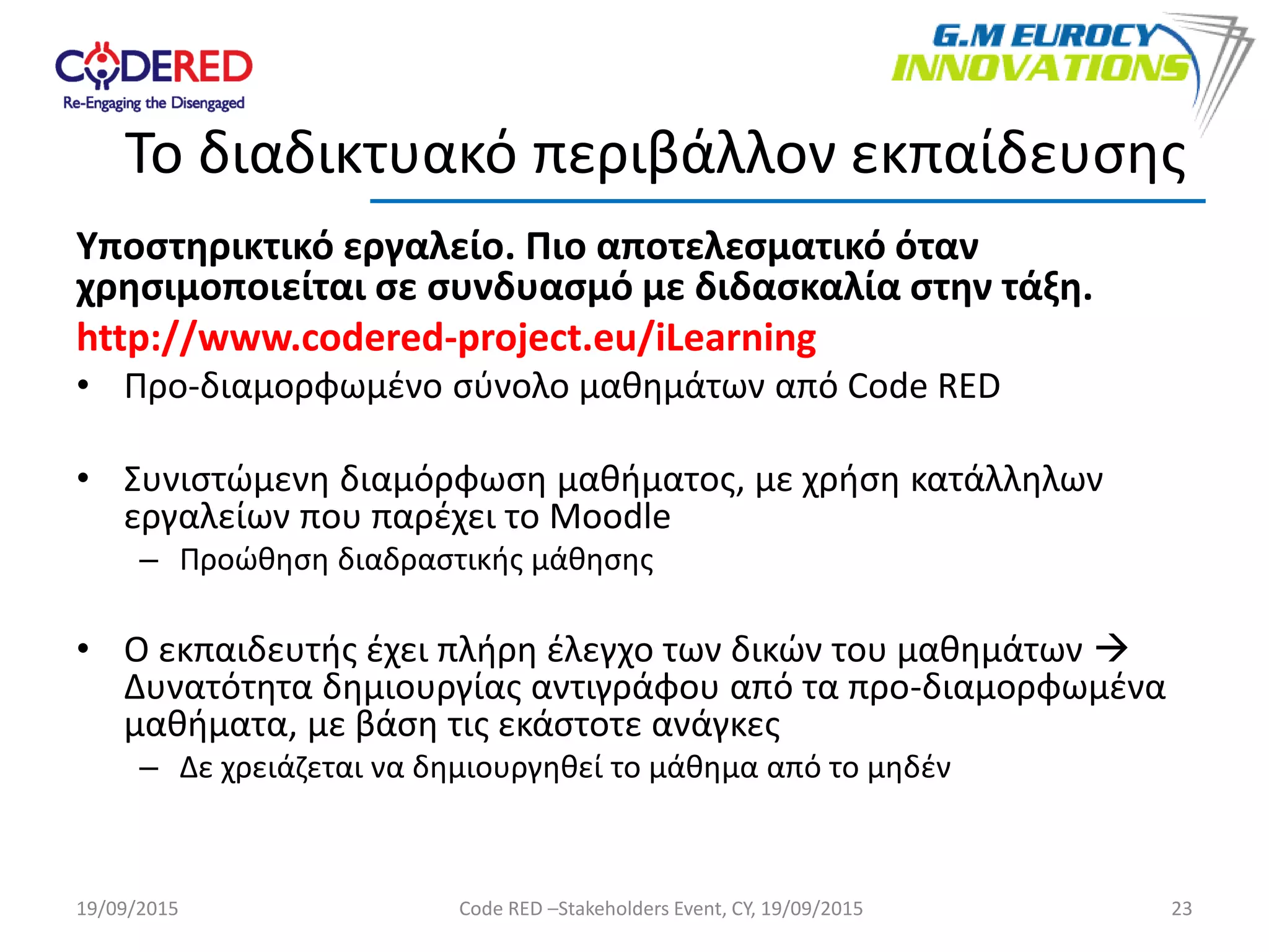 Υποστηρικτικό εργαλείο. Πιο αποτελεσματικό όταν
χρησιμοποιείται σε συνδυασμό με διδασκαλία στην τάξη.
http://www.codered-project.eu/iLearning
• Προ-διαμορφωμένο σύνολο μαθημάτων από Code RED
• Συνιστώμενη διαμόρφωση μαθήματος, με χρήση κατάλληλων
εργαλείων που παρέχει το Moodle
– Προώθηση διαδραστικής μάθησης
• Ο εκπαιδευτής έχει πλήρη έλεγχο των δικών του μαθημάτων 
Δυνατότητα δημιουργίας αντιγράφου από τα προ-διαμορφωμένα
μαθήματα, με βάση τις εκάστοτε ανάγκες
– Δε χρειάζεται να δημιουργηθεί το μάθημα από το μηδέν
23
Το διαδικτυακό περιβάλλον εκπαίδευσης
19/09/2015 Code RED –Stakeholders Event, CY, 19/09/2015
 