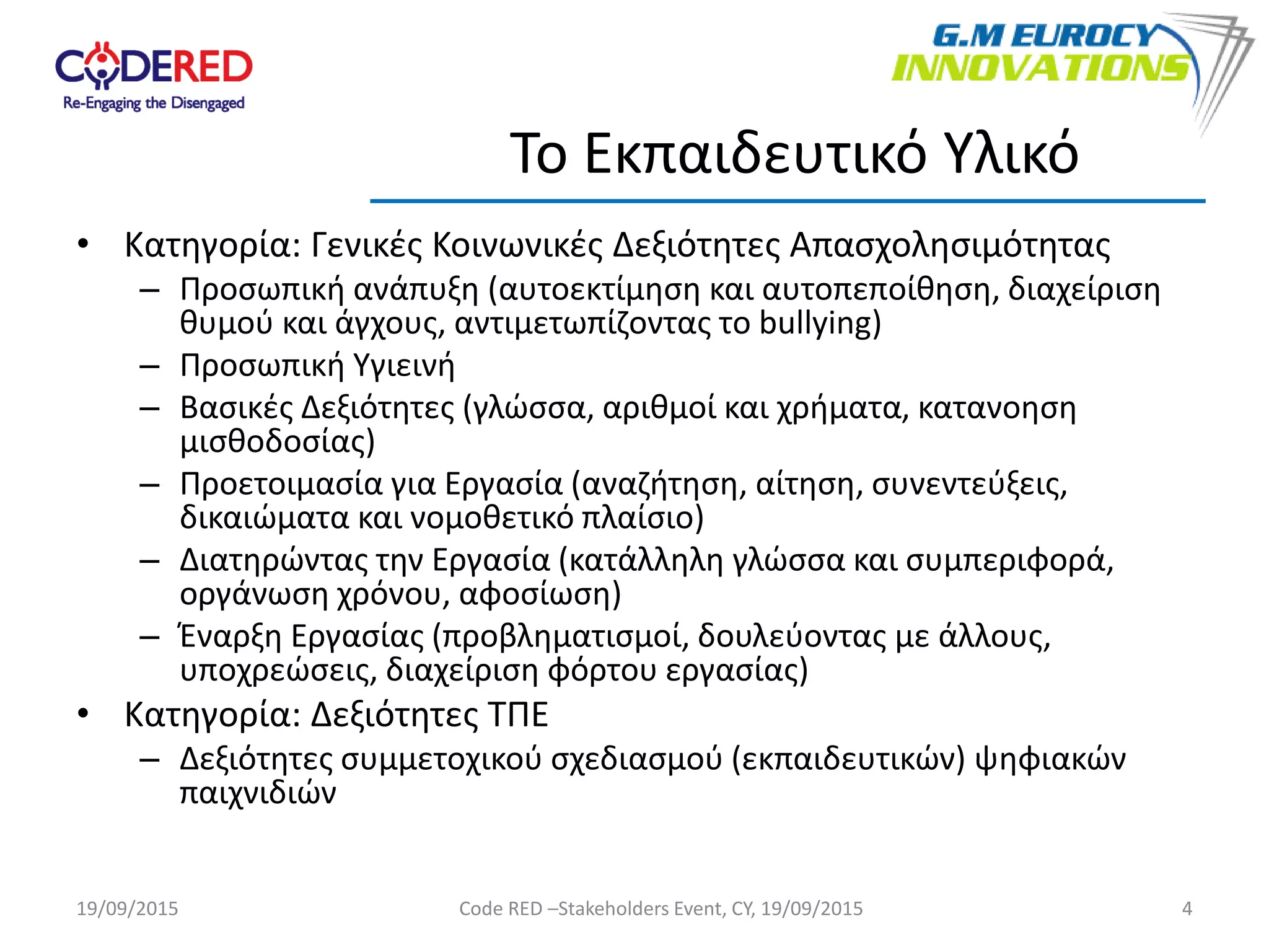 • Κατηγορία: Γενικές Κοινωνικές Δεξιότητες Απασχολησιμότητας
– Προσωπική ανάπυξη (αυτοεκτίμηση και αυτοπεποίθηση, διαχείριση
θυμού και άγχους, αντιμετωπίζοντας το bullying)
– Προσωπική Υγιεινή
– Βασικές Δεξιότητες (γλώσσα, αριθμοί και χρήματα, κατανοηση
μισθοδοσίας)
– Προετοιμασία για Εργασία (αναζήτηση, αίτηση, συνεντεύξεις,
δικαιώματα και νομοθετικό πλαίσιο)
– Διατηρώντας την Εργασία (κατάλληλη γλώσσα και συμπεριφορά,
οργάνωση χρόνου, αφοσίωση)
– Έναρξη Εργασίας (προβληματισμοί, δουλεύοντας με άλλους,
υποχρεώσεις, διαχείριση φόρτου εργασίας)
• Κατηγορία: Δεξιότητες ΤΠΕ
– Δεξιότητες συμμετοχικού σχεδιασμού (εκπαιδευτικών) ψηφιακών
παιχνιδιών
4
Το Εκπαιδευτικό Υλικό
19/09/2015 Code RED –Stakeholders Event, CY, 19/09/2015
 