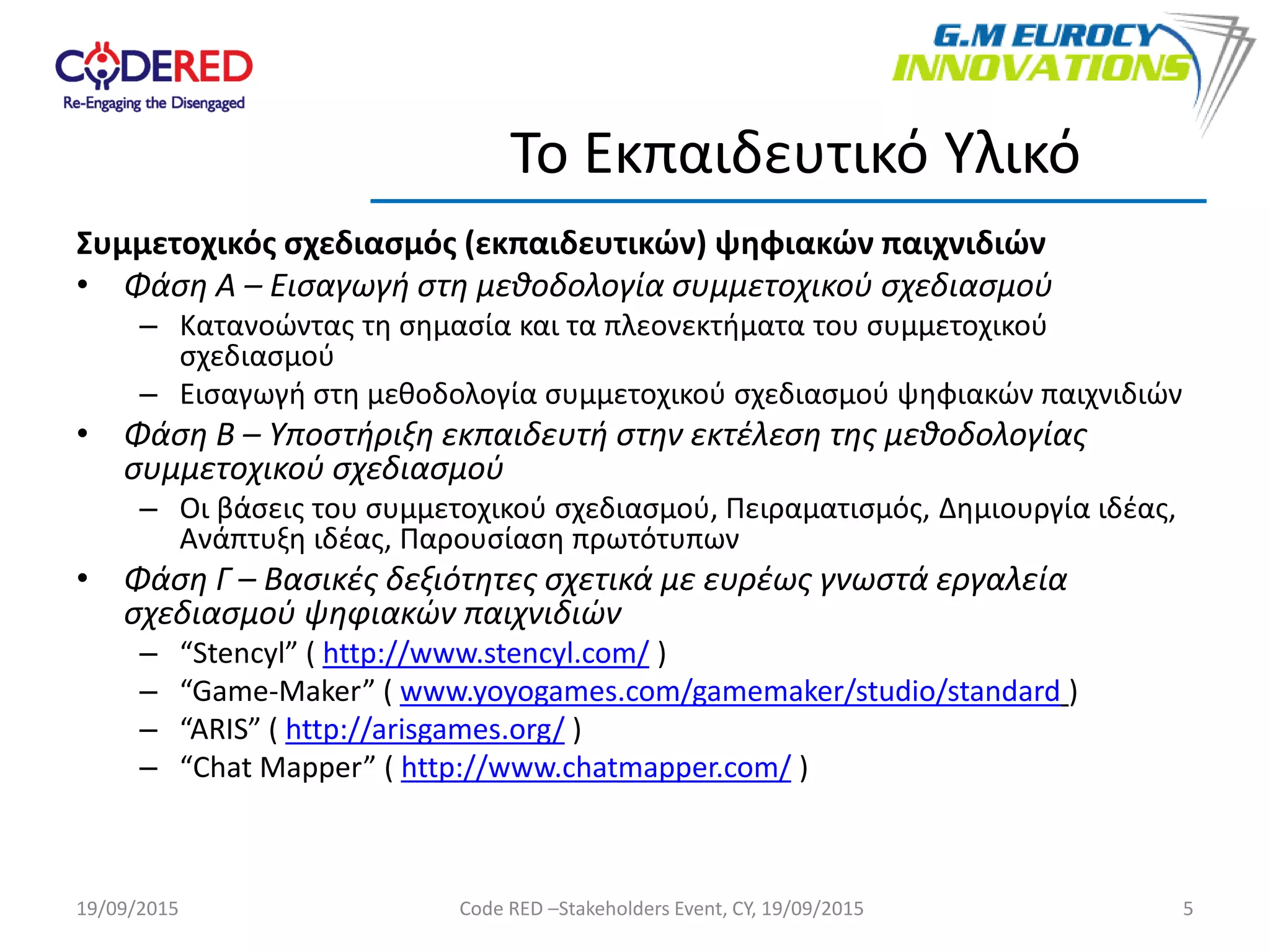 Συμμετοχικός σχεδιασμός (εκπαιδευτικών) ψηφιακών παιχνιδιών
• Φάση Α – Εισαγωγή στη μεθοδολογία συμμετοχικού σχεδιασμού
– Κατανοώντας τη σημασία και τα πλεονεκτήματα του συμμετοχικού
σχεδιασμού
– Εισαγωγή στη μεθοδολογία συμμετοχικού σχεδιασμού ψηφιακών παιχνιδιών
• Φάση Β – Υποστήριξη εκπαιδευτή στην εκτέλεση της μεθοδολογίας
συμμετοχικού σχεδιασμού
– Οι βάσεις του συμμετοχικού σχεδιασμού, Πειραματισμός, Δημιουργία ιδέας,
Ανάπτυξη ιδέας, Παρουσίαση πρωτότυπων
• Φάση Γ – Βασικές δεξιότητες σχετικά με ευρέως γνωστά εργαλεία
σχεδιασμού ψηφιακών παιχνιδιών
– “Stencyl” ( http://www.stencyl.com/ )
– “Game-Maker” ( www.yoyogames.com/gamemaker/studio/standard )
– “ARIS” ( http://arisgames.org/ )
– “Chat Mapper” ( http://www.chatmapper.com/ )
5
Το Εκπαιδευτικό Υλικό
19/09/2015 Code RED –Stakeholders Event, CY, 19/09/2015
 