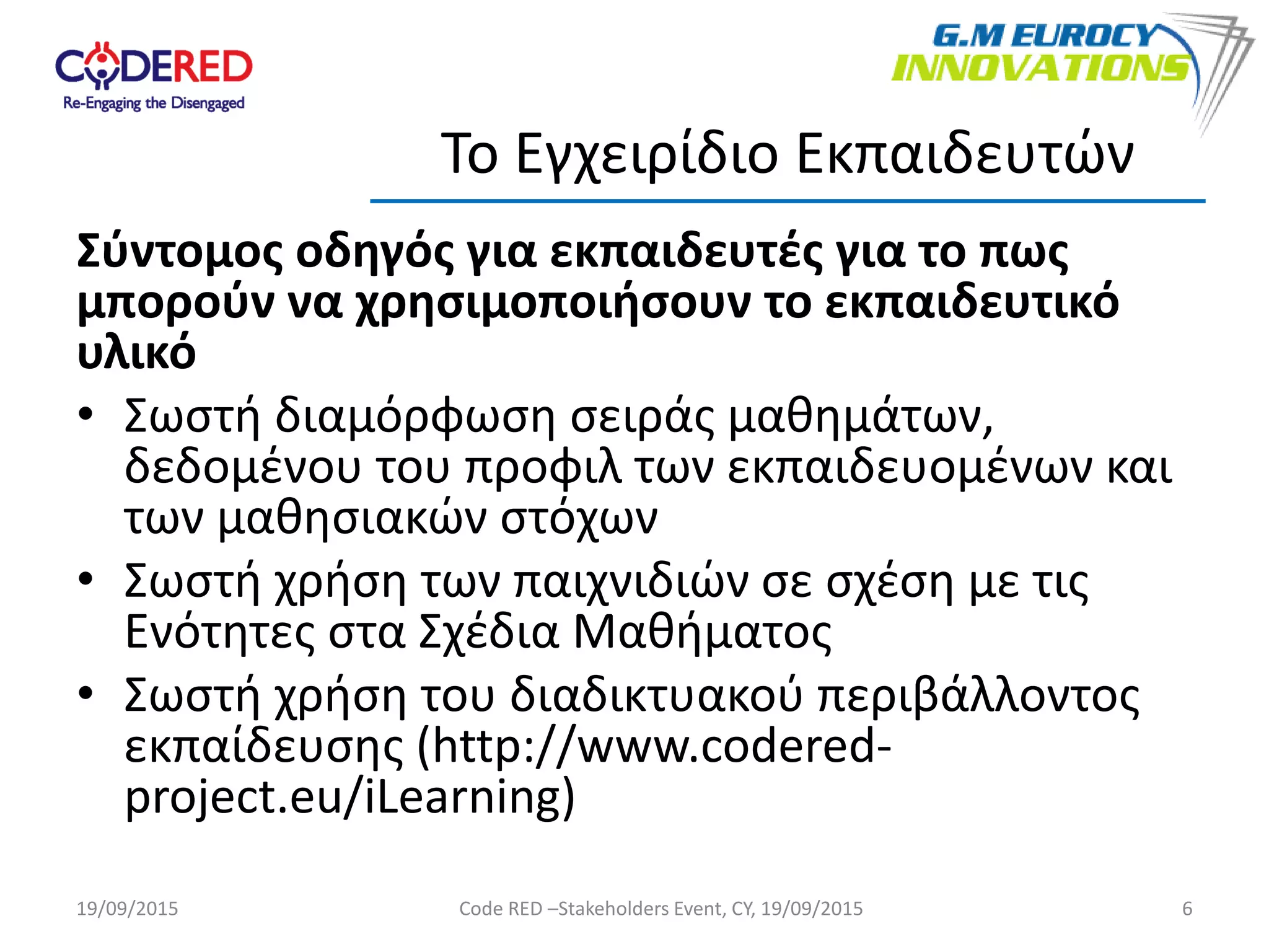 Σύντομος οδηγός για εκπαιδευτές για το πως
μπορούν να χρησιμοποιήσουν το εκπαιδευτικό
υλικό
• Σωστή διαμόρφωση σειράς μαθημάτων,
δεδομένου του προφιλ των εκπαιδευομένων και
των μαθησιακών στόχων
• Σωστή χρήση των παιχνιδιών σε σχέση με τις
Ενότητες στα Σχέδια Μαθήματος
• Σωστή χρήση του διαδικτυακού περιβάλλοντος
εκπαίδευσης (http://www.codered-
project.eu/iLearning)
6
Το Εγχειρίδιο Εκπαιδευτών
19/09/2015 Code RED –Stakeholders Event, CY, 19/09/2015
 