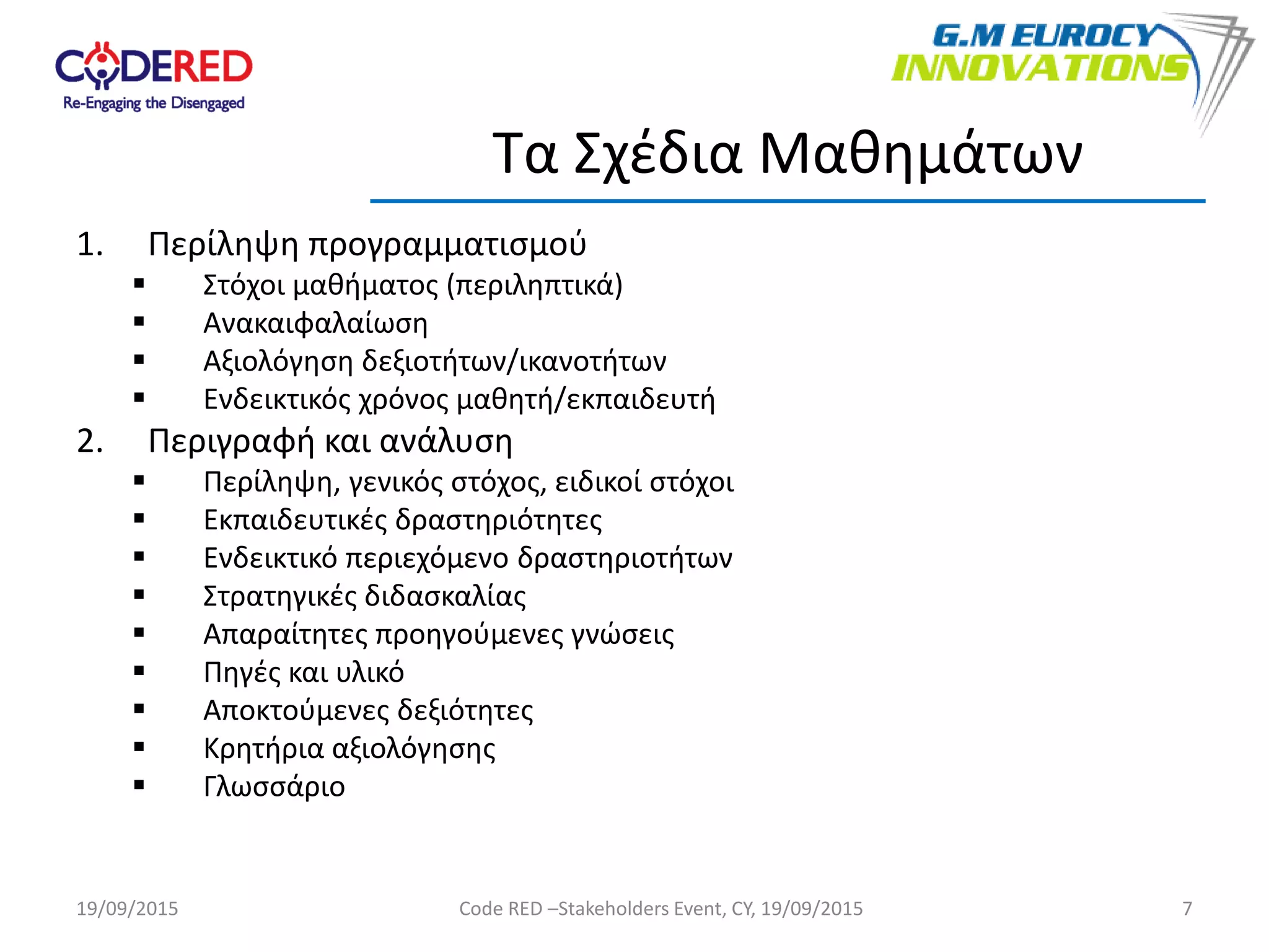 1. Περίληψη προγραμματισμού
 Στόχοι μαθήματος (περιληπτικά)
 Ανακαιφαλαίωση
 Αξιολόγηση δεξιοτήτων/ικανοτήτων
 Ενδεικτικός χρόνος μαθητή/εκπαιδευτή
2. Περιγραφή και ανάλυση
 Περίληψη, γενικός στόχος, ειδικοί στόχοι
 Εκπαιδευτικές δραστηριότητες
 Ενδεικτικό περιεχόμενο δραστηριοτήτων
 Στρατηγικές διδασκαλίας
 Απαραίτητες προηγούμενες γνώσεις
 Πηγές και υλικό
 Αποκτούμενες δεξιότητες
 Κρητήρια αξιολόγησης
 Γλωσσάριο
7
Τα Σχέδια Μαθημάτων
19/09/2015 Code RED –Stakeholders Event, CY, 19/09/2015
 