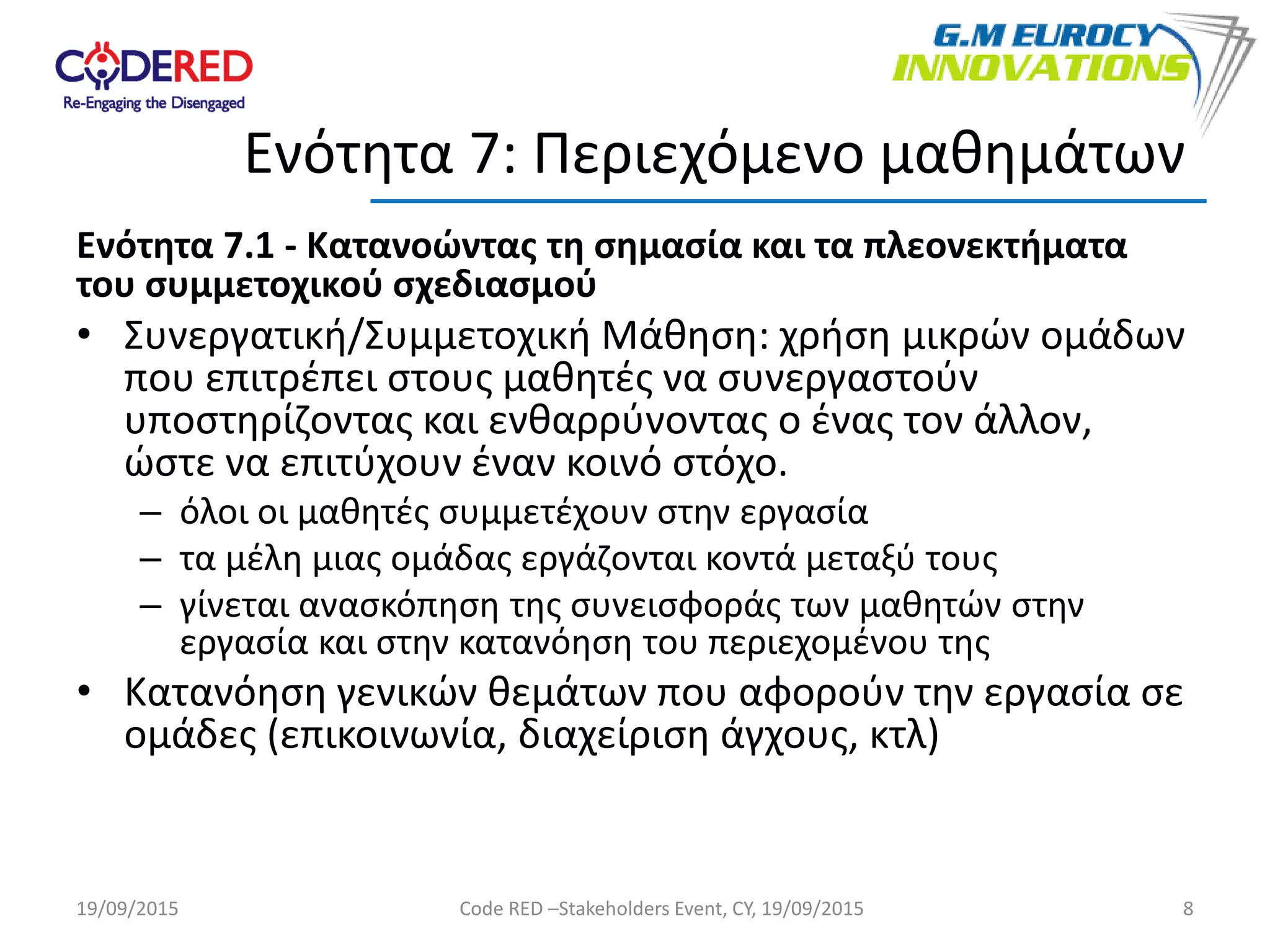 Ενότητα 7.1 - Κατανοώντας τη σημασία και τα πλεονεκτήματα
του συμμετοχικού σχεδιασμού
• Συνεργατική/Συμμετοχική Μάθηση: χρήση μικρών ομάδων
που επιτρέπει στους μαθητές να συνεργαστούν
υποστηρίζοντας και ενθαρρύνοντας ο ένας τον άλλον,
ώστε να επιτύχουν έναν κοινό στόχο.
– όλοι οι μαθητές συμμετέχουν στην εργασία
– τα μέλη μιας ομάδας εργάζονται κοντά μεταξύ τους
– γίνεται ανασκόπηση της συνεισφοράς των μαθητών στην
εργασία και στην κατανόηση του περιεχομένου της
• Κατανόηση γενικών θεμάτων που αφορούν την εργασία σε
ομάδες (επικοινωνία, διαχείριση άγχους, κτλ)
8
Ενότητα 7: Περιεχόμενο μαθημάτων
19/09/2015 Code RED –Stakeholders Event, CY, 19/09/2015
 