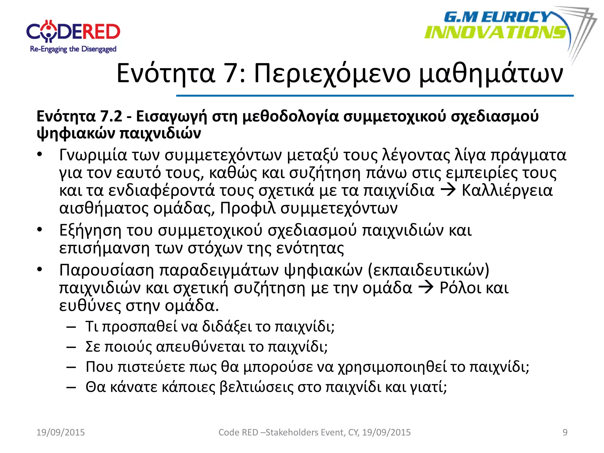 Ενότητα 7.2 - Εισαγωγή στη μεθοδολογία συμμετοχικού σχεδιασμού
ψηφιακών παιχνιδιών
• Γνωριμία των συμμετεχόντων μεταξύ τους λέγοντας λίγα πράγματα
για τον εαυτό τους, καθώς και συζήτηση πάνω στις εμπειρίες τους
και τα ενδιαφέροντά τους σχετικά με τα παιχνίδια  Καλλιέργεια
αισθήματος ομάδας, Προφιλ συμμετεχόντων
• Εξήγηση του συμμετοχικού σχεδιασμού παιχνιδιών και
επισήμανση των στόχων της ενότητας
• Παρουσίαση παραδειγμάτων ψηφιακών (εκπαιδευτικών)
παιχνιδιών και σχετική συζήτηση με την ομάδα  Ρόλοι και
ευθύνες στην ομάδα.
– Τι προσπαθεί να διδάξει το παιχνίδι;
– Σε ποιούς απευθύνεται το παιχνίδι;
– Που πιστεύετε πως θα μπορούσε να χρησιμοποιηθεί το παιχνίδι;
– Θα κάνατε κάποιες βελτιώσεις στο παιχνίδι και γιατί;
9
Ενότητα 7: Περιεχόμενο μαθημάτων
19/09/2015 Code RED –Stakeholders Event, CY, 19/09/2015
 