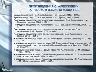 ПРОИЗВЕДЕНИЯ С. АЛЕКСИЕВИЧ
НА РУССКОМ ЯЗЫКЕ (в фонде НББ)
Время секонд хэнд / С. А. Алексиевич. – М. : Время, 2013. – 509 с.
Время сэконд хэнд / С. А. Алексиевич. – М. : Время, 2015. – 509 с.
Последние свидетели: книга недетских рассказов / С. А. Алексиевич. – М. :
Молодая гвардия, 1985. – 174 с.
Последние свидетели / С. Алексиевич. – М. : Пальмира : Ряженов, 2004. – 237
с.
Последние свидетели: соло для детского голоса : рассказы / С. А.
Алексиевич. – М. : Время, 2007. – 303 с.
Последние свидетели: соло для детского голоса / С. А. Алексиевич. – М. :
Время, 2013. – 301 с.
У войны – не женское лицо… / С. А. Алексиевич. – Минск : Мастац. літ., 1985.
– 315 с.
У войны – не женское лицо : отрывок / С. Алексиевич // Имя его известно : сб.
произведений совет. писателей о Великой Отечеств. войне. – М., 1986. –
С. 299–367.
У войны не женское лицо… : докум. проза / С. А. Алексиевич. – М. : Правда,
1988. – 460 с.
У войны не женское лицо ; Последние свидетели : повести / С. А. Алексиевич.
– М. : Совет. писатель, 1988. – 367 с.
У войны не женское лицо ; Последние свидетели : повести / С. А. Алексиевич.
– М. : Совет. писатель, 1989. – 367 с.
 