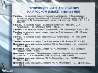 У войны – не женское лицо : отрывок / С. Алексиевич // Венок славы :
антология худож. произведений о Великой Отечеств. войне : в 12 т. /
редсовет: Н. В. Свиридов (пред.) [и др.]. – 2 изд. – М., 1990. – Т. 12. – С.
270–283.
У войны не женское лицо ; Последние свидетели : повести / С. А.
Алексиевич. – М. : Остожье, 1998. – 463 с.
У войны – не женское лицо / С. Алексиевич. – М. : Пальмира, 2004. – 315 с.
У войны не женское лицо : докум. повесть / С. Алексиевич. – М. : Время,
2007. – 414 с.
У войны не женское лицо : повести / С. А. Алексиевич. – М. : Пик, 2009. –
509 с.
У войны не женское лицо / С. А. Алексиевич. – М. : Время, 2013. – 347 с.
Цинковые мальчики : докум. повести / С. А. Алексиевич. – М. : Известия,
1991. – 424 с.
Цинковые мальчики : докум. проза / С. А. Алексиевич. – М. : Молодая
гвардия, 1991. – 172 с.
Цинковые мальчики ; Зачарованные смертью ; Чернобыльская молитва :
повести / С. А. Алексиевич. – М. : Остожье, 1998. – 606 с.
Цинковые мальчики : сборник / С. А. Алексиевич. – М. : ЭКСМО-пресс,
2001. – 446 с.
Цинковые мальчики : докум. повесть / С. А. Алексиевич. – М. : Время, 2007.
– 396 с.
ПРОИЗВЕДЕНИЯ С. АЛЕКСИЕВИЧ
НА РУССКОМ ЯЗЫКЕ (в фонде НББ)
 