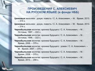 Цинковые мальчики : докум. повесть / С. А. Алексиевич. – М. : Время, 2013.
– 314 с.
Цинковые мальчики : докум. повесть / С. А. Алексиевич. – М. : Время, 2013.
– 314 с.
Чернобыльская молитва: хроника будущего / С. А. Алексиевич. – М. :
Остожье, 1997. – 222 с.
Чернобыльская молитва: хроника будущего / С. А. Алексиевич. – М. :
Остожье, 1998. – 222 с.
Чернобыльская молитва: хроника будущего / С. А. Алексиевич. – М. :
Время, 2006. – 379 с.
Чернобыльская молитва: хроника будущего : роман / С. А. Алексиевич. –
М. : Время, 2007. – 379 с.
Чернобыльская молитва: хроника будущего / С. А. Алексиевич. – М. :
Время, 2008. – 379 с.
Чернобыльская молитва: хроника будущего / С. А. Алексиевич. – М. :
Время, 2013. – 299 с.
ПРОИЗВЕДЕНИЯ С. АЛЕКСИЕВИЧ
НА РУССКОМ ЯЗЫКЕ (в фонде НББ)
 