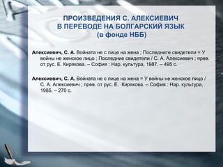 ПРОИЗВЕДЕНИЯ С. АЛЕКСИЕВИЧ
В ПЕРЕВОДЕ НА БОЛГАРСКИЙ ЯЗЫК
(в фонде НББ)
Алексиевич, С. А. Войната не с лице на жена ; Последните свидетели = У
войны не женское лицо ; Последние свидетели / С. А. Алексиевич ; прев.
от рус. Е. Кирякова. – София : Нар. культура, 1987. – 495 с.
Алексиевич, С. А. Войната не с лице на жена = У войны не женское лицо /
С. А. Алексиевич ; прев. от рус. Е. Кирякова. – София : Нар. культура,
1985. – 270 с.
 