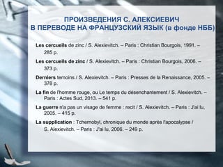 ПРОИЗВЕДЕНИЯ С. АЛЕКСИЕВИЧ
В ПЕРЕВОДЕ НА ФРАНЦУЗСКИЙ ЯЗЫК (в фонде НББ)
Les cercueils de zinc / S. Alexievitch. – Paris : Christian Bourgois, 1991. –
285 p.
Les cercueils de zinc / S. Alexievitch. – Paris : Christian Bourgois, 2006. –
373 p.
Derniers temoins / S. Alexievitch. – Paris : Presses de la Renaissance, 2005. –
378 p.
La fin de l'homme rouge, ou Le temps du désenchantement / S. Alexievitch. –
Paris : Actes Sud, 2013. – 541 p.
La guerre n'a pas un visage de femme : recit / S. Alexievitch. – Paris : J'ai lu,
2005. – 415 p.
La supplication : Tchernobyl, chronique du monde après l'apocalypse /
S. Alexievitch. – Paris : J'ai lu, 2006. – 249 p.
 