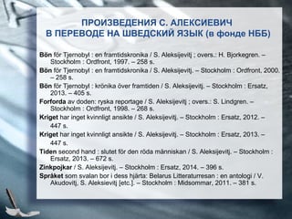ПРОИЗВЕДЕНИЯ С. АЛЕКСИЕВИЧ
В ПЕРЕВОДЕ НА ШВЕДСКИЙ ЯЗЫК (в фонде НББ)
Bön för Tjernobyl : en framtidskronika / S. Aleksijevitj ; overs.: H. Bjorkegren. –
Stockholm : Ordfront, 1997. – 258 s.
Bön för Tjernobyl : en framtidskronika / S. Aleksijevitj. – Stockholm : Ordfront, 2000.
– 258 s.
Bön för Tjernobyl : krönika över framtiden / S. Aleksijevitj. – Stockholm : Ersatz,
2013. – 405 s.
Forforda av doden: ryska reportage / S. Aleksijevitj ; overs.: S. Lindgren. –
Stockholm : Ordfront, 1998. – 268 s.
Kriget har inget kvinnligt ansikte / S. Aleksijevitj. – Stockholm : Ersatz, 2012. –
447 s.
Kriget har inget kvinnligt ansikte / S. Aleksijevitj. – Stockholm : Ersatz, 2013. –
447 s.
Tiden second hand : slutet för den röda människan / S. Aleksijevitj. – Stockholm :
Ersatz, 2013. – 672 s.
Zinkpojkar / S. Aleksijevitj. – Stockholm : Ersatz, 2014. – 396 s.
Språket som svalan bor i dess hjärta: Belarus Litteraturresan : en antologi / V.
Akudovitj, S. Aleksievitj [etc.]. – Stockholm : Midsommar, 2011. – 381 s.
 