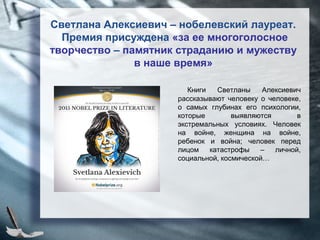 Светлана Алексиевич – нобелевский лауреат.
Премия присуждена «за ее многоголосное
творчество – памятник страданию и мужеству
в наше время»
Книги Светланы Алексиевич
рассказывают человеку о человеке,
о самых глубинах его психологии,
которые выявляются в
экстремальных условиях. Человек
на войне, женщина на войне,
ребенок и война; человек перед
лицом катастрофы – личной,
социальной, космической…
 