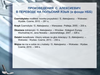 ПРОИЗВЕДЕНИЯ С. АЛЕКСИЕВИЧ
В ПЕРЕВОДЕ НА ПОЛЬСКИЙ ЯЗЫК (в фонде НББ)
Czarnobylska modlitwa: kronika przyszłości / S. Aleksijewicz. – Wołowiec :
Wydaw. Czarne, 2012. – 281 s.
Krzyk Czarnobyla / S. Aleksijewicz. – Warszawa : Politeja, 2000. – 205 s.
Ołowiane żołnierzyki / S. Aleksijewicz. – Wrocław : Kolegium Europy
Wschodniej im. Jana Nowaka – Jeziorańskiego, 2007. – 328 s.
Ostatni świadkowie. Utwory solowe na głos dziecięcy / S. Aleksijewicz. –
Wołowiec : Wydaw. Czarne, 2013. – 230 s.
Wojna nie ma w sobie nic z kobiety / S. Aleksijewicz. – Wołowiec : Wydaw.
Czarne, 2010. – 349 s.
 